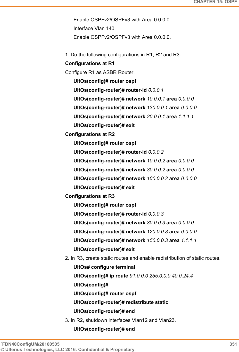   CHAPTER 15: OSPF `FDN40ConfigUM/20160505  351 © Ulterius Technologies, LLC 2016. Confidential &amp; Proprietary.   Enable OSPFv2/OSPFv3 with Area 0.0.0.0.  Interface Vlan 140  Enable OSPFv2/OSPFv3 with Area 0.0.0.0.   1. Do the following configurations in R1, R2 and R3.  Configurations at R1  Configure R1 as ASBR Router.  UltOs(config)# router ospf  UltOs(config-router)# router-id 0.0.0.1  UltOs(config-router)# network 10.0.0.1 area 0.0.0.0  UltOs(config-router)# network 130.0.0.1 area 0.0.0.0  UltOs(config-router)# network 20.0.0.1 area 1.1.1.1  UltOs(config-router)# exit  Configurations at R2  UltOs(config)# router ospf  UltOs(config-router)# router-id 0.0.0.2  UltOs(config-router)# network 10.0.0.2 area 0.0.0.0  UltOs(config-router)# network 30.0.0.2 area 0.0.0.0  UltOs(config-router)# network 100.0.0.2 area 0.0.0.0 UltOs(config-router)# exit  Configurations at R3  UltOs(config)# router ospf  UltOs(config-router)# router-id 0.0.0.3  UltOs(config-router)# network 30.0.0.3 area 0.0.0.0  UltOs(config-router)# network 120.0.0.3 area 0.0.0.0  UltOs(config-router)# network 150.0.0.3 area 1.1.1.1  UltOs(config-router)# exit 2. In R3, create static routes and enable redistribution of static routes.  UltOs# configure terminal  UltOs(config)# ip route 91.0.0.0 255.0.0.0 40.0.24.4  UltOs(config)#  UltOs(config)# router ospf  UltOs(config-router)# redistribute static  UltOs(config-router)# end 3. In R2, shutdown interfaces Vlan12 and Vlan23.  UltOs(config-router)# end  