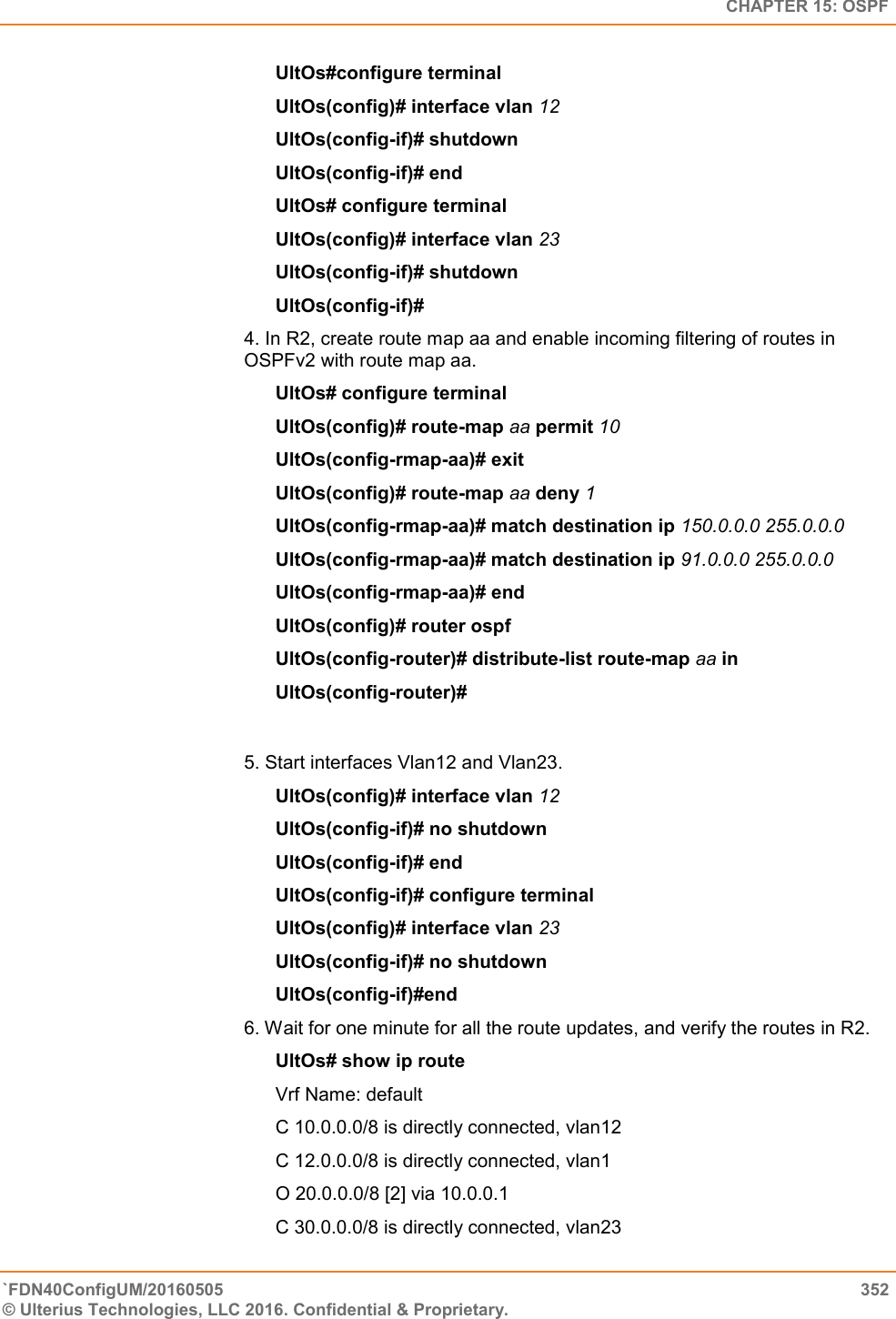   CHAPTER 15: OSPF `FDN40ConfigUM/20160505  352 © Ulterius Technologies, LLC 2016. Confidential &amp; Proprietary.   UltOs#configure terminal  UltOs(config)# interface vlan 12  UltOs(config-if)# shutdown  UltOs(config-if)# end  UltOs# configure terminal  UltOs(config)# interface vlan 23  UltOs(config-if)# shutdown  UltOs(config-if)# 4. In R2, create route map aa and enable incoming filtering of routes in OSPFv2 with route map aa.  UltOs# configure terminal  UltOs(config)# route-map aa permit 10  UltOs(config-rmap-aa)# exit  UltOs(config)# route-map aa deny 1  UltOs(config-rmap-aa)# match destination ip 150.0.0.0 255.0.0.0  UltOs(config-rmap-aa)# match destination ip 91.0.0.0 255.0.0.0  UltOs(config-rmap-aa)# end  UltOs(config)# router ospf  UltOs(config-router)# distribute-list route-map aa in  UltOs(config-router)#  5. Start interfaces Vlan12 and Vlan23.  UltOs(config)# interface vlan 12  UltOs(config-if)# no shutdown  UltOs(config-if)# end  UltOs(config-if)# configure terminal  UltOs(config)# interface vlan 23  UltOs(config-if)# no shutdown  UltOs(config-if)#end  6. Wait for one minute for all the route updates, and verify the routes in R2.        UltOs# show ip route Vrf Name: default  C 10.0.0.0/8 is directly connected, vlan12  C 12.0.0.0/8 is directly connected, vlan1  O 20.0.0.0/8 [2] via 10.0.0.1  C 30.0.0.0/8 is directly connected, vlan23  