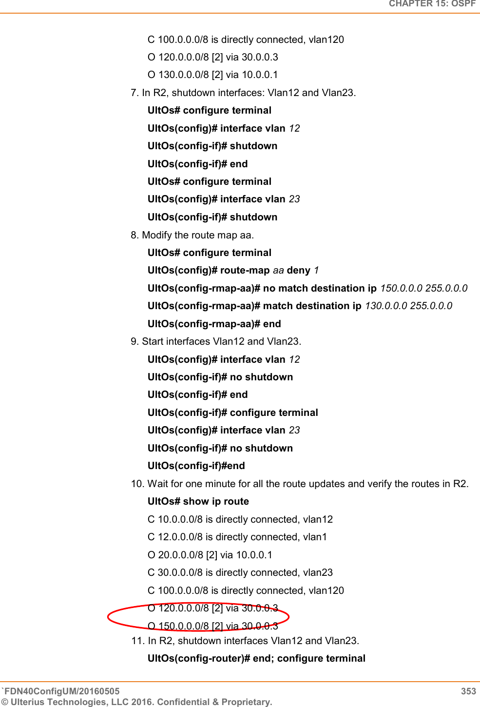   CHAPTER 15: OSPF `FDN40ConfigUM/20160505  353 © Ulterius Technologies, LLC 2016. Confidential &amp; Proprietary.   C 100.0.0.0/8 is directly connected, vlan120  O 120.0.0.0/8 [2] via 30.0.0.3  O 130.0.0.0/8 [2] via 10.0.0.1  7. In R2, shutdown interfaces: Vlan12 and Vlan23.  UltOs# configure terminal  UltOs(config)# interface vlan 12  UltOs(config-if)# shutdown  UltOs(config-if)# end  UltOs# configure terminal  UltOs(config)# interface vlan 23  UltOs(config-if)# shutdown 8. Modify the route map aa.  UltOs# configure terminal  UltOs(config)# route-map aa deny 1  UltOs(config-rmap-aa)# no match destination ip 150.0.0.0 255.0.0.0  UltOs(config-rmap-aa)# match destination ip 130.0.0.0 255.0.0.0  UltOs(config-rmap-aa)# end  9. Start interfaces Vlan12 and Vlan23.  UltOs(config)# interface vlan 12  UltOs(config-if)# no shutdown  UltOs(config-if)# end  UltOs(config-if)# configure terminal  UltOs(config)# interface vlan 23  UltOs(config-if)# no shutdown UltOs(config-if)#end  10. Wait for one minute for all the route updates and verify the routes in R2.        UltOs# show ip route  C 10.0.0.0/8 is directly connected, vlan12  C 12.0.0.0/8 is directly connected, vlan1  O 20.0.0.0/8 [2] via 10.0.0.1  C 30.0.0.0/8 is directly connected, vlan23  C 100.0.0.0/8 is directly connected, vlan120  O 120.0.0.0/8 [2] via 30.0.0.3  O 150.0.0.0/8 [2] via 30.0.0.3                                               11. In R2, shutdown interfaces Vlan12 and Vlan23.  UltOs(config-router)# end; configure terminal  