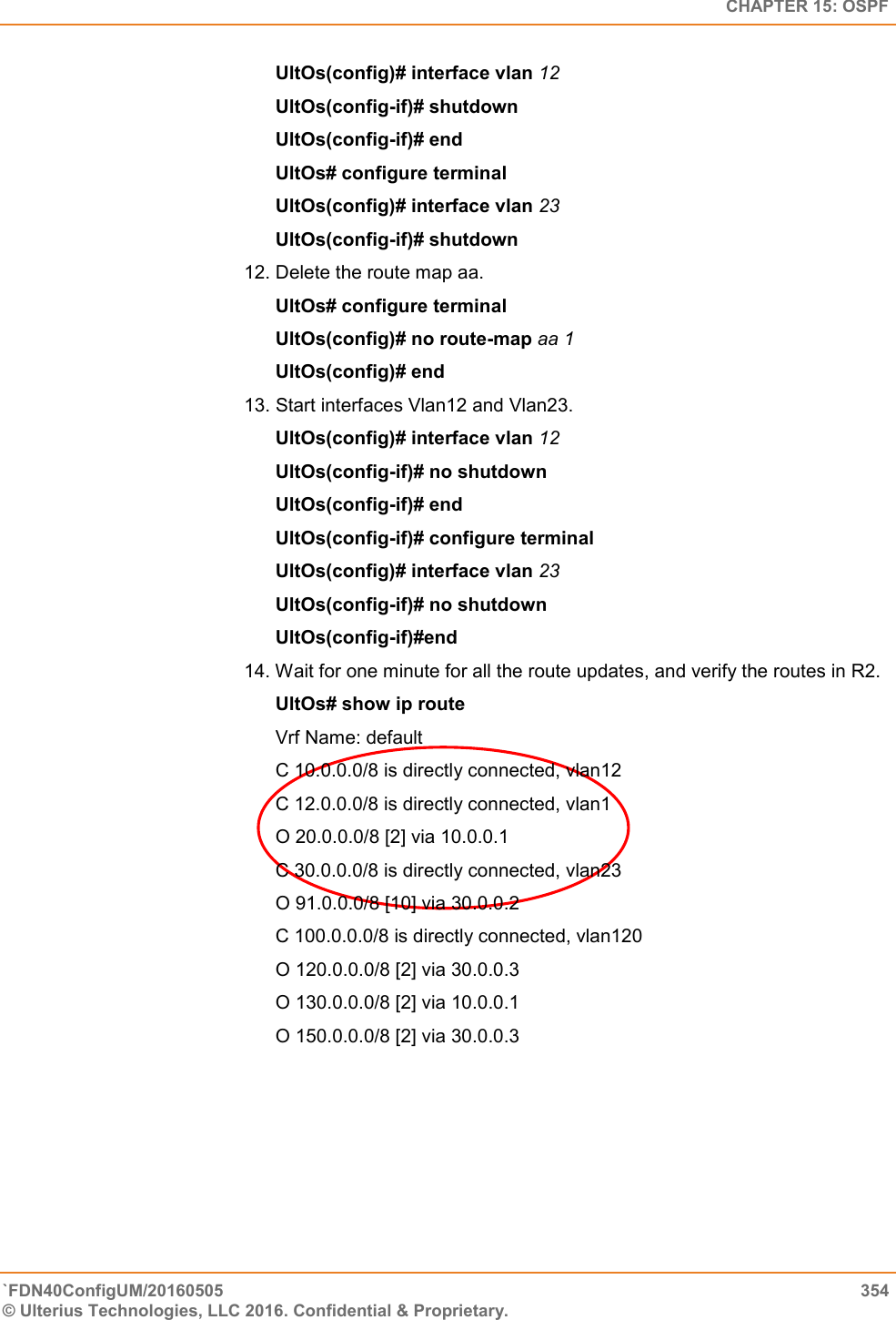   CHAPTER 15: OSPF `FDN40ConfigUM/20160505  354 © Ulterius Technologies, LLC 2016. Confidential &amp; Proprietary.   UltOs(config)# interface vlan 12  UltOs(config-if)# shutdown  UltOs(config-if)# end  UltOs# configure terminal  UltOs(config)# interface vlan 23  UltOs(config-if)# shutdown  12. Delete the route map aa.  UltOs# configure terminal  UltOs(config)# no route-map aa 1  UltOs(config)# end 13. Start interfaces Vlan12 and Vlan23.  UltOs(config)# interface vlan 12  UltOs(config-if)# no shutdown  UltOs(config-if)# end  UltOs(config-if)# configure terminal  UltOs(config)# interface vlan 23  UltOs(config-if)# no shutdown  UltOs(config-if)#end  14. Wait for one minute for all the route updates, and verify the routes in R2.        UltOs# show ip route  Vrf Name: default  C 10.0.0.0/8 is directly connected, vlan12  C 12.0.0.0/8 is directly connected, vlan1  O 20.0.0.0/8 [2] via 10.0.0.1  C 30.0.0.0/8 is directly connected, vlan23  O 91.0.0.0/8 [10] via 30.0.0.2 C 100.0.0.0/8 is directly connected, vlan120  O 120.0.0.0/8 [2] via 30.0.0.3  O 130.0.0.0/8 [2] via 10.0.0.1  O 150.0.0.0/8 [2] via 30.0.0.3   