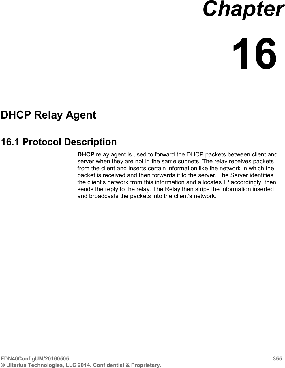  FDN40ConfigUM/20160505  355 © Ulterius Technologies, LLC 2014. Confidential &amp; Proprietary.   Chapter  16  DHCP Relay Agent   16.1 Protocol Description DHCP relay agent is used to forward the DHCP packets between client and server when they are not in the same subnets. The relay receives packets from the client and inserts certain information like the network in which the packet is received and then forwards it to the server. The Server identifies the client’s network from this information and allocates IP accordingly, then sends the reply to the relay. The Relay then strips the information inserted and broadcasts the packets into the client’s network.               