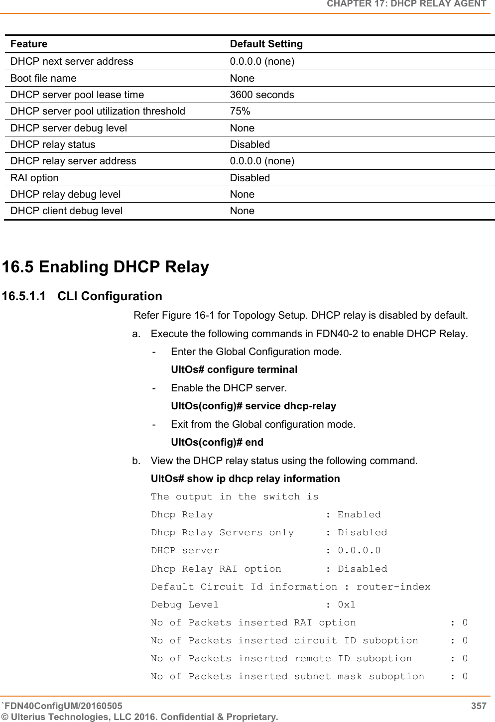   CHAPTER 17: DHCP RELAY AGENT `FDN40ConfigUM/20160505  357 © Ulterius Technologies, LLC 2016. Confidential &amp; Proprietary.   Feature Default Setting DHCP next server address 0.0.0.0 (none) Boot file name None DHCP server pool lease time 3600 seconds DHCP server pool utilization threshold 75% DHCP server debug level None DHCP relay status Disabled DHCP relay server address 0.0.0.0 (none) RAI option Disabled DHCP relay debug level None DHCP client debug level None  16.5 Enabling DHCP Relay 16.5.1.1  CLI Configuration Refer Figure 16-1 for Topology Setup. DHCP relay is disabled by default.  a.  Execute the following commands in FDN40-2 to enable DHCP Relay.  -  Enter the Global Configuration mode.  UltOs# configure terminal  -  Enable the DHCP server.  UltOs(config)# service dhcp-relay  -  Exit from the Global configuration mode.  UltOs(config)# end  b.  View the DHCP relay status using the following command.  UltOs# show ip dhcp relay information  The output in the switch is  Dhcp Relay                  : Enabled Dhcp Relay Servers only     : Disabled DHCP server                 : 0.0.0.0 Dhcp Relay RAI option       : Disabled Default Circuit Id information : router-index Debug Level                 : 0x1 No of Packets inserted RAI option               : 0 No of Packets inserted circuit ID suboption     : 0 No of Packets inserted remote ID suboption      : 0 No of Packets inserted subnet mask suboption    : 0 