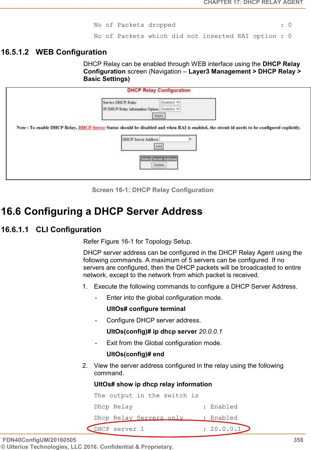   CHAPTER 17: DHCP RELAY AGENT `FDN40ConfigUM/20160505  358 © Ulterius Technologies, LLC 2016. Confidential &amp; Proprietary.   No of Packets dropped                           : 0 No of Packets which did not inserted RAI option : 0  16.5.1.2  WEB Configuration DHCP Relay can be enabled through WEB interface using the DHCP Relay Configuration screen (Navigation – Layer3 Management &gt; DHCP Relay &gt; Basic Settings)  Screen 16-1: DHCP Relay Configuration 16.6 Configuring a DHCP Server Address 16.6.1.1  CLI Configuration Refer Figure 16-1 for Topology Setup.  DHCP server address can be configured in the DHCP Relay Agent using the following commands. A maximum of 5 servers can be configured. If no servers are configured, then the DHCP packets will be broadcasted to entire network, except to the network from which packet is received.  1.  Execute the following commands to configure a DHCP Server Address.  -  Enter into the global configuration mode.  UltOs# configure terminal  -  Configure DHCP server address.  UltOs(config)# ip dhcp server 20.0.0.1  -  Exit from the Global configuration mode.  UltOs(config)# end  2.  View the server address configured in the relay using the following command.  UltOs# show ip dhcp relay information  The output in the switch is  Dhcp Relay                  : Enabled Dhcp Relay Servers only     : Enabled DHCP server 1               : 20.0.0.1 