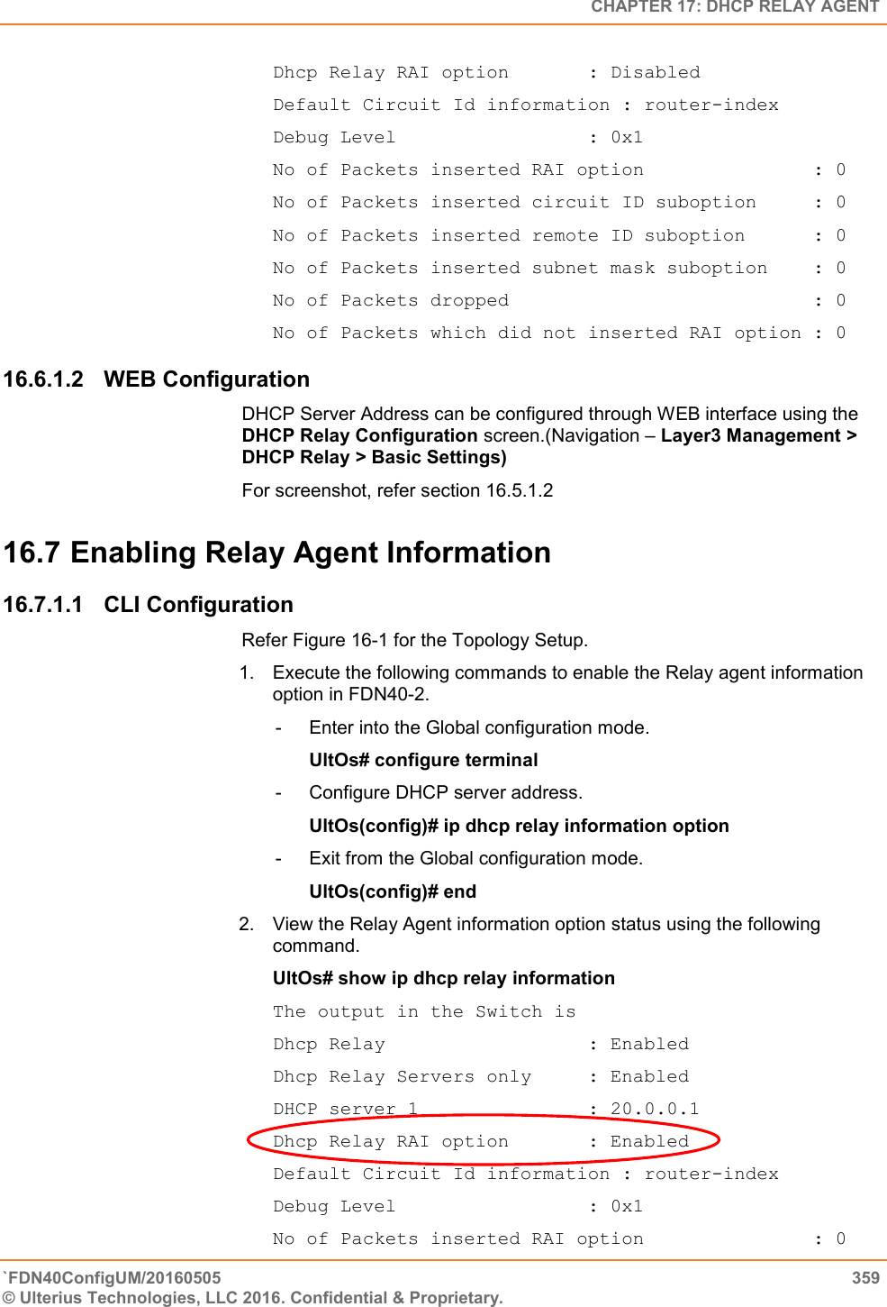   CHAPTER 17: DHCP RELAY AGENT `FDN40ConfigUM/20160505  359 © Ulterius Technologies, LLC 2016. Confidential &amp; Proprietary.   Dhcp Relay RAI option       : Disabled Default Circuit Id information : router-index Debug Level                 : 0x1 No of Packets inserted RAI option               : 0 No of Packets inserted circuit ID suboption     : 0 No of Packets inserted remote ID suboption      : 0 No of Packets inserted subnet mask suboption    : 0 No of Packets dropped                           : 0 No of Packets which did not inserted RAI option : 0 16.6.1.2  WEB Configuration DHCP Server Address can be configured through WEB interface using the DHCP Relay Configuration screen.(Navigation – Layer3 Management &gt; DHCP Relay &gt; Basic Settings) For screenshot, refer section 16.5.1.2 16.7 Enabling Relay Agent Information  16.7.1.1  CLI Configuration Refer Figure 16-1 for the Topology Setup.  1.  Execute the following commands to enable the Relay agent information option in FDN40-2.  -  Enter into the Global configuration mode.  UltOs# configure terminal  -  Configure DHCP server address.  UltOs(config)# ip dhcp relay information option  -  Exit from the Global configuration mode.  UltOs(config)# end  2.  View the Relay Agent information option status using the following command.  UltOs# show ip dhcp relay information  The output in the Switch is  Dhcp Relay                  : Enabled Dhcp Relay Servers only     : Enabled DHCP server 1               : 20.0.0.1 Dhcp Relay RAI option       : Enabled Default Circuit Id information : router-index Debug Level                 : 0x1 No of Packets inserted RAI option               : 0 