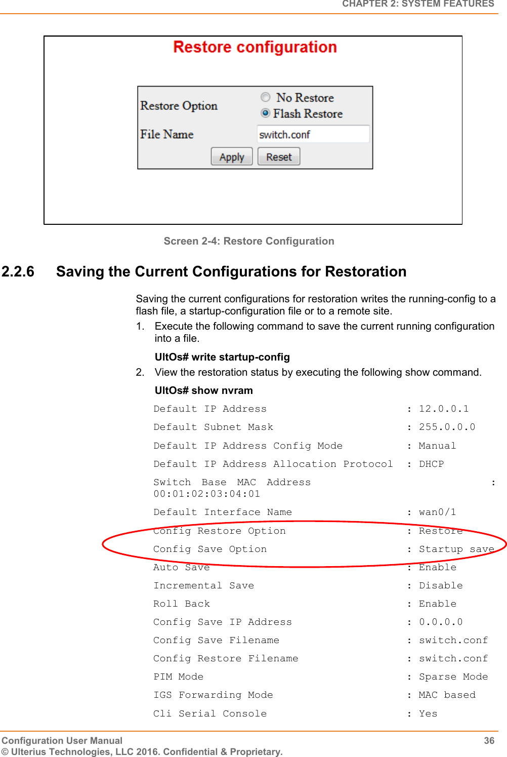   CHAPTER 2: SYSTEM FEATURES Configuration User Manual  36 © Ulterius Technologies, LLC 2016. Confidential &amp; Proprietary.  Screen 2-4: Restore Configuration 2.2.6  Saving the Current Configurations for Restoration Saving the current configurations for restoration writes the running-config to a flash file, a startup-configuration file or to a remote site. 1.  Execute the following command to save the current running configuration into a file. UltOs# write startup-config 2.  View the restoration status by executing the following show command. UltOs# show nvram Default IP Address                      : 12.0.0.1 Default Subnet Mask                     : 255.0.0.0 Default IP Address Config Mode          : Manual Default IP Address Allocation Protocol  : DHCP Switch  Base  MAC  Address                                  : 00:01:02:03:04:01 Default Interface Name                  : wan0/1 Config Restore Option                   : Restore Config Save Option                      : Startup save Auto Save                               : Enable Incremental Save                        : Disable Roll Back                               : Enable Config Save IP Address                  : 0.0.0.0 Config Save Filename                    : switch.conf Config Restore Filename                 : switch.conf PIM Mode                                : Sparse Mode IGS Forwarding Mode                     : MAC based Cli Serial Console                      : Yes 