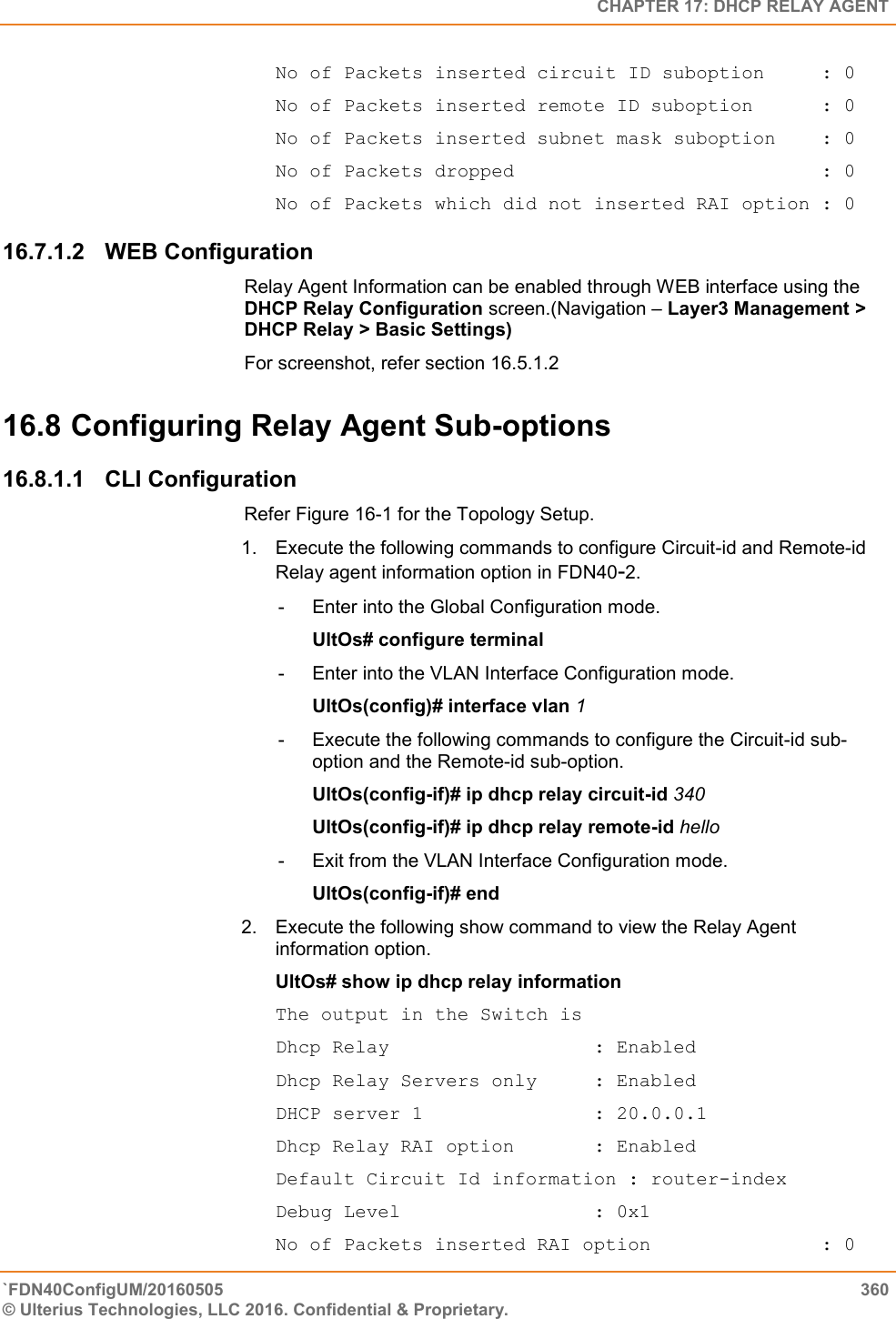   CHAPTER 17: DHCP RELAY AGENT `FDN40ConfigUM/20160505  360 © Ulterius Technologies, LLC 2016. Confidential &amp; Proprietary.   No of Packets inserted circuit ID suboption     : 0 No of Packets inserted remote ID suboption      : 0 No of Packets inserted subnet mask suboption    : 0 No of Packets dropped                           : 0 No of Packets which did not inserted RAI option : 0 16.7.1.2  WEB Configuration Relay Agent Information can be enabled through WEB interface using the DHCP Relay Configuration screen.(Navigation – Layer3 Management &gt; DHCP Relay &gt; Basic Settings) For screenshot, refer section 16.5.1.2 16.8 Configuring Relay Agent Sub-options 16.8.1.1  CLI Configuration Refer Figure 16-1 for the Topology Setup.  1.  Execute the following commands to configure Circuit-id and Remote-id Relay agent information option in FDN40-2.  -  Enter into the Global Configuration mode.  UltOs# configure terminal  -  Enter into the VLAN Interface Configuration mode.  UltOs(config)# interface vlan 1  -  Execute the following commands to configure the Circuit-id sub-option and the Remote-id sub-option.  UltOs(config-if)# ip dhcp relay circuit-id 340  UltOs(config-if)# ip dhcp relay remote-id hello  -  Exit from the VLAN Interface Configuration mode.  UltOs(config-if)# end  2.  Execute the following show command to view the Relay Agent information option.  UltOs# show ip dhcp relay information  The output in the Switch is  Dhcp Relay                  : Enabled Dhcp Relay Servers only     : Enabled DHCP server 1               : 20.0.0.1 Dhcp Relay RAI option       : Enabled Default Circuit Id information : router-index Debug Level                 : 0x1 No of Packets inserted RAI option               : 0 