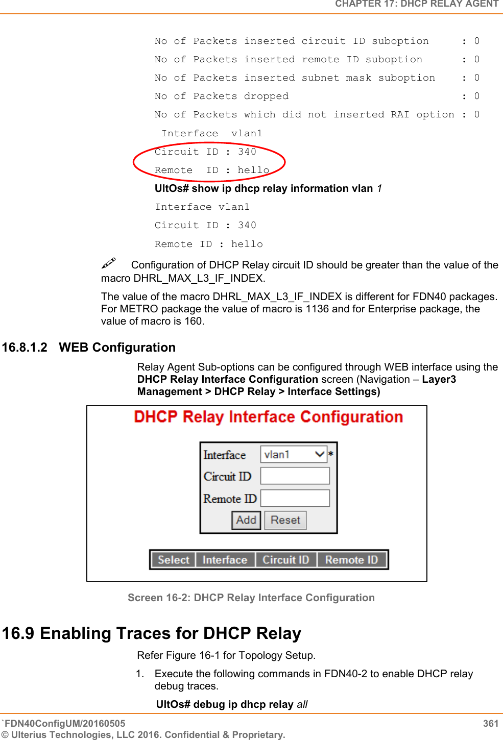   CHAPTER 17: DHCP RELAY AGENT `FDN40ConfigUM/20160505  361 © Ulterius Technologies, LLC 2016. Confidential &amp; Proprietary.   No of Packets inserted circuit ID suboption     : 0 No of Packets inserted remote ID suboption      : 0 No of Packets inserted subnet mask suboption    : 0 No of Packets dropped                           : 0 No of Packets which did not inserted RAI option : 0  Interface  vlan1 Circuit ID : 340 Remote  ID : hello  UltOs# show ip dhcp relay information vlan 1  Interface vlan1  Circuit ID : 340  Remote ID : hello  Configuration of DHCP Relay circuit ID should be greater than the value of the macro DHRL_MAX_L3_IF_INDEX.  The value of the macro DHRL_MAX_L3_IF_INDEX is different for FDN40 packages. For METRO package the value of macro is 1136 and for Enterprise package, the value of macro is 160.  16.8.1.2  WEB Configuration Relay Agent Sub-options can be configured through WEB interface using the DHCP Relay Interface Configuration screen (Navigation – Layer3 Management &gt; DHCP Relay &gt; Interface Settings)  Screen 16-2: DHCP Relay Interface Configuration 16.9 Enabling Traces for DHCP Relay   Refer Figure 16-1 for Topology Setup.  1.  Execute the following commands in FDN40-2 to enable DHCP relay debug traces.         UltOs# debug ip dhcp relay all  