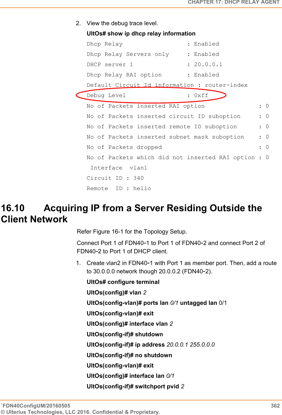   CHAPTER 17: DHCP RELAY AGENT `FDN40ConfigUM/20160505  362 © Ulterius Technologies, LLC 2016. Confidential &amp; Proprietary.   2.  View the debug trace level.  UltOs# show ip dhcp relay information  Dhcp Relay                  : Enabled Dhcp Relay Servers only     : Enabled DHCP server 1               : 20.0.0.1 Dhcp Relay RAI option       : Enabled Default Circuit Id information : router-index Debug Level                 : 0xff No of Packets inserted RAI option               : 0 No of Packets inserted circuit ID suboption     : 0 No of Packets inserted remote ID suboption      : 0 No of Packets inserted subnet mask suboption    : 0 No of Packets dropped                           : 0 No of Packets which did not inserted RAI option : 0  Interface  vlan1 Circuit ID : 340 Remote  ID : hello 16.10 Acquiring IP from a Server Residing Outside the Client Network Refer Figure 16-1 for the Topology Setup.  Connect Port 1 of FDN40-1 to Port 1 of FDN40-2 and connect Port 2 of FDN40-2 to Port 1 of DHCP client.  1.  Create vlan2 in FDN40-1 with Port 1 as member port. Then, add a route to 30.0.0.0 network though 20.0.0.2 (FDN40-2).  UltOs# configure terminal  UltOs(config)# vlan 2  UltOs(config-vlan)# ports lan 0/1 untagged lan 0/1 UltOs(config-vlan)# exit  UltOs(config)# interface vlan 2  UltOs(config-if)# shutdown  UltOs(config-if)# ip address 20.0.0.1 255.0.0.0  UltOs(config-if)# no shutdown  UltOs(config-vlan)# exit  UltOs(config)# interface lan 0/1  UltOs(config-if)# switchport pvid 2  