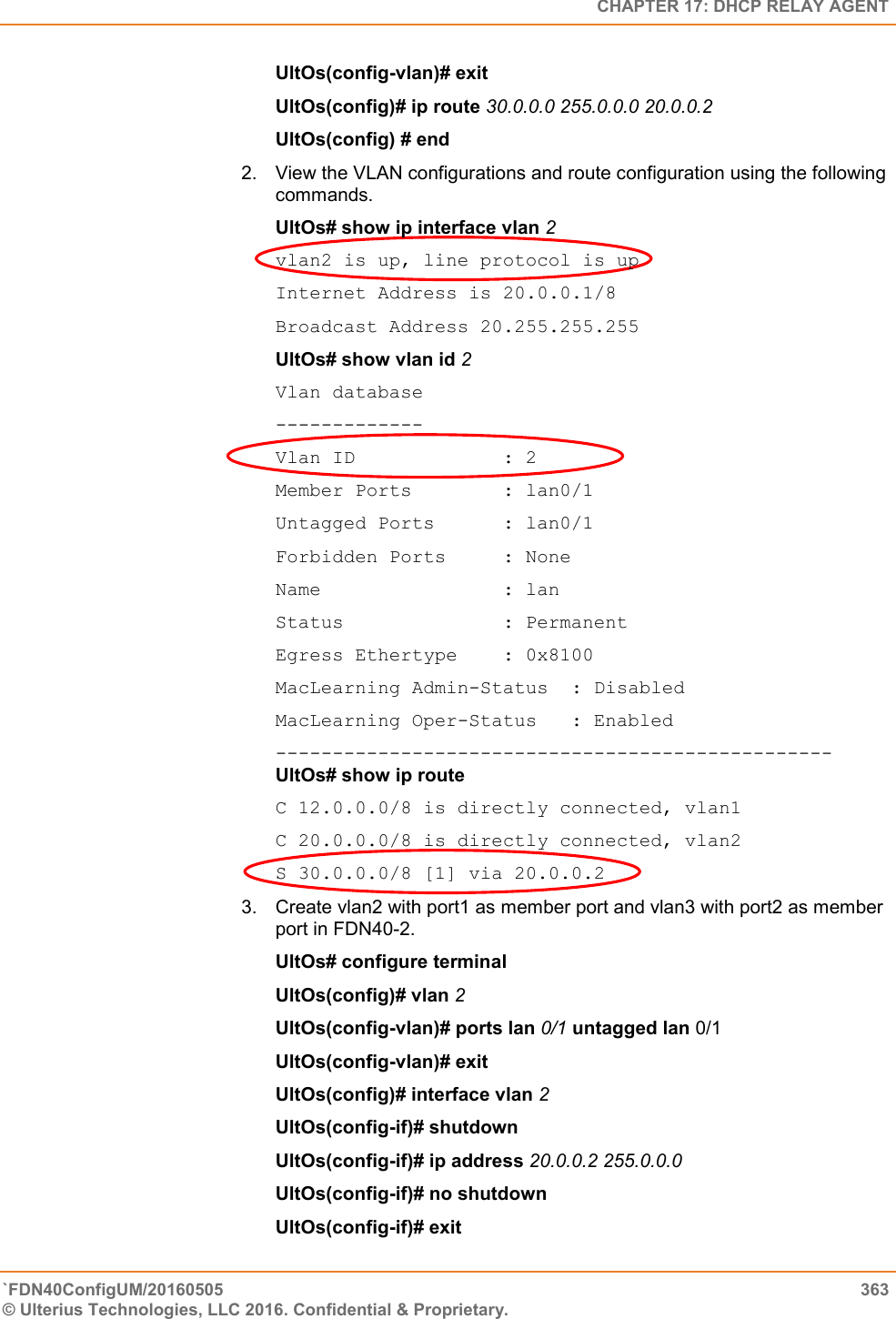   CHAPTER 17: DHCP RELAY AGENT `FDN40ConfigUM/20160505  363 © Ulterius Technologies, LLC 2016. Confidential &amp; Proprietary.   UltOs(config-vlan)# exit  UltOs(config)# ip route 30.0.0.0 255.0.0.0 20.0.0.2  UltOs(config) # end 2.  View the VLAN configurations and route configuration using the following commands.  UltOs# show ip interface vlan 2  vlan2 is up, line protocol is up  Internet Address is 20.0.0.1/8  Broadcast Address 20.255.255.255  UltOs# show vlan id 2  Vlan database ------------- Vlan ID             : 2 Member Ports        : lan0/1 Untagged Ports      : lan0/1 Forbidden Ports     : None Name                : lan Status              : Permanent Egress Ethertype    : 0x8100 MacLearning Admin-Status  : Disabled MacLearning Oper-Status   : Enabled -------------------------------------------------UltOs# show ip route  C 12.0.0.0/8 is directly connected, vlan1  C 20.0.0.0/8 is directly connected, vlan2  S 30.0.0.0/8 [1] via 20.0.0.2 3.  Create vlan2 with port1 as member port and vlan3 with port2 as member port in FDN40-2.  UltOs# configure terminal  UltOs(config)# vlan 2  UltOs(config-vlan)# ports lan 0/1 untagged lan 0/1 UltOs(config-vlan)# exit  UltOs(config)# interface vlan 2  UltOs(config-if)# shutdown  UltOs(config-if)# ip address 20.0.0.2 255.0.0.0  UltOs(config-if)# no shutdown  UltOs(config-if)# exit  