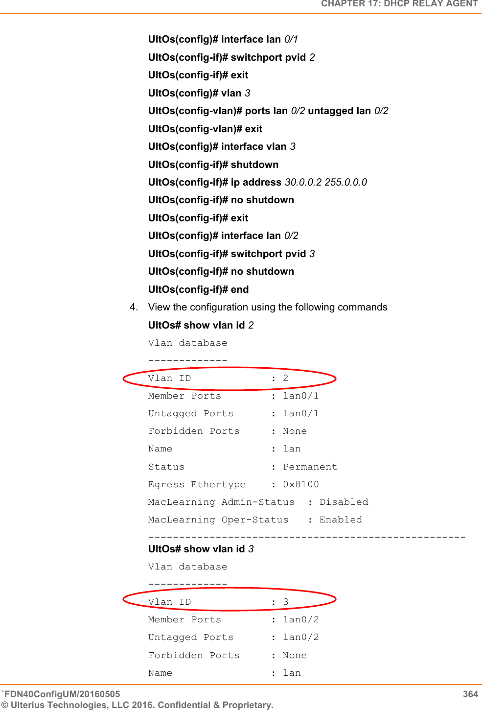   CHAPTER 17: DHCP RELAY AGENT `FDN40ConfigUM/20160505  364 © Ulterius Technologies, LLC 2016. Confidential &amp; Proprietary.   UltOs(config)# interface lan 0/1  UltOs(config-if)# switchport pvid 2  UltOs(config-if)# exit  UltOs(config)# vlan 3  UltOs(config-vlan)# ports lan 0/2 untagged lan 0/2 UltOs(config-vlan)# exit  UltOs(config)# interface vlan 3  UltOs(config-if)# shutdown  UltOs(config-if)# ip address 30.0.0.2 255.0.0.0  UltOs(config-if)# no shutdown  UltOs(config-if)# exit  UltOs(config)# interface lan 0/2  UltOs(config-if)# switchport pvid 3  UltOs(config-if)# no shutdown  UltOs(config-if)# end 4.  View the configuration using the following commands  UltOs# show vlan id 2  Vlan database ------------- Vlan ID             : 2 Member Ports        : lan0/1 Untagged Ports      : lan0/1 Forbidden Ports     : None Name                : lan Status              : Permanent Egress Ethertype    : 0x8100 MacLearning Admin-Status  : Disabled MacLearning Oper-Status   : Enabled ----------------------------------------------------UltOs# show vlan id 3 Vlan database ------------- Vlan ID             : 3 Member Ports        : lan0/2 Untagged Ports      : lan0/2 Forbidden Ports     : None Name                : lan 