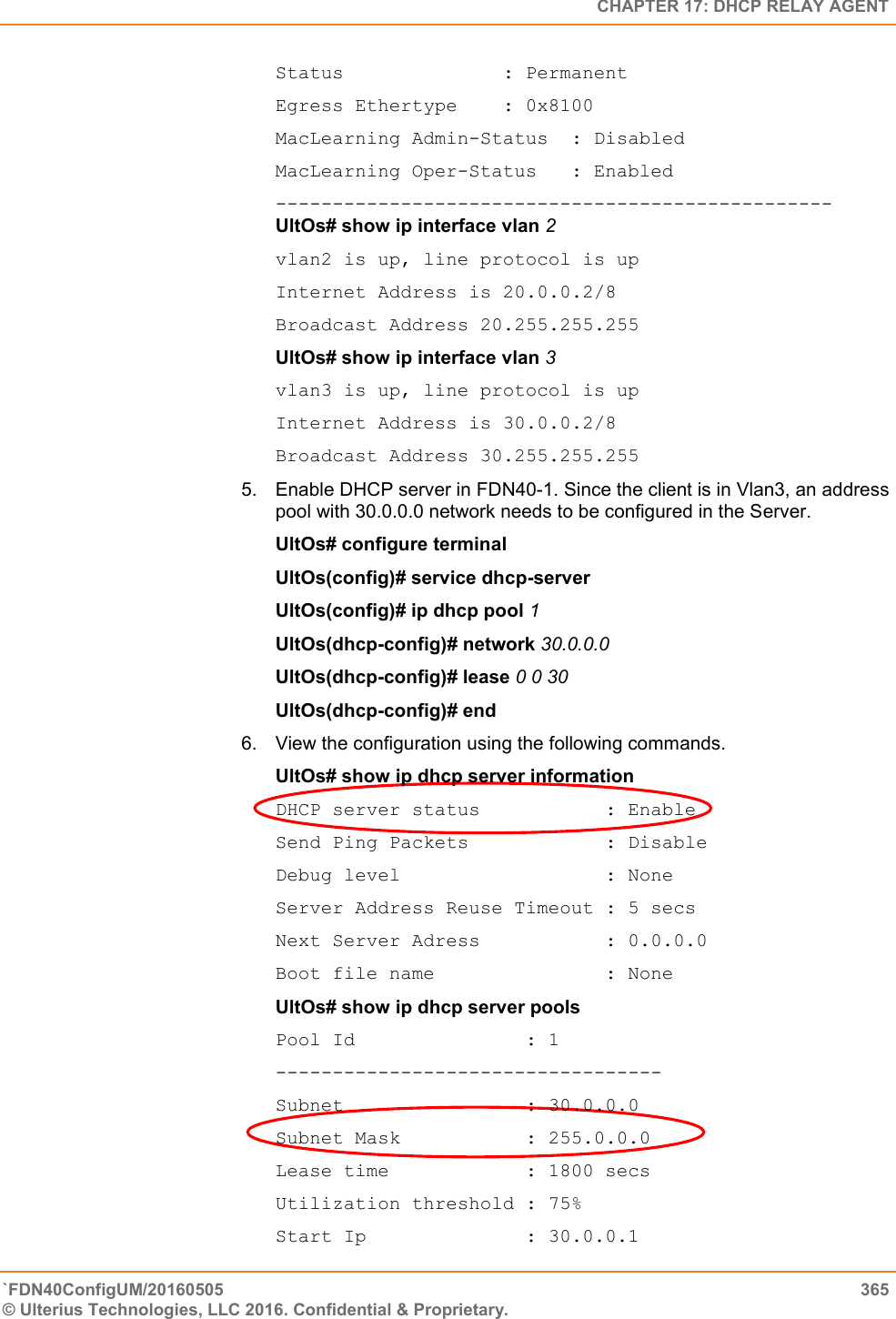   CHAPTER 17: DHCP RELAY AGENT `FDN40ConfigUM/20160505  365 © Ulterius Technologies, LLC 2016. Confidential &amp; Proprietary.   Status              : Permanent Egress Ethertype    : 0x8100 MacLearning Admin-Status  : Disabled MacLearning Oper-Status   : Enabled -------------------------------------------------UltOs# show ip interface vlan 2  vlan2 is up, line protocol is up  Internet Address is 20.0.0.2/8  Broadcast Address 20.255.255.255  UltOs# show ip interface vlan 3  vlan3 is up, line protocol is up  Internet Address is 30.0.0.2/8  Broadcast Address 30.255.255.255 5.  Enable DHCP server in FDN40-1. Since the client is in Vlan3, an address pool with 30.0.0.0 network needs to be configured in the Server.  UltOs# configure terminal  UltOs(config)# service dhcp-server  UltOs(config)# ip dhcp pool 1  UltOs(dhcp-config)# network 30.0.0.0  UltOs(dhcp-config)# lease 0 0 30  UltOs(dhcp-config)# end  6.  View the configuration using the following commands.  UltOs# show ip dhcp server information  DHCP server status           : Enable  Send Ping Packets            : Disable  Debug level                  : None Server Address Reuse Timeout : 5 secs  Next Server Adress           : 0.0.0.0  Boot file name               : None  UltOs# show ip dhcp server pools  Pool Id               : 1  ----------------------------------  Subnet                : 30.0.0.0  Subnet Mask           : 255.0.0.0  Lease time            : 1800 secs  Utilization threshold : 75%  Start Ip              : 30.0.0.1  