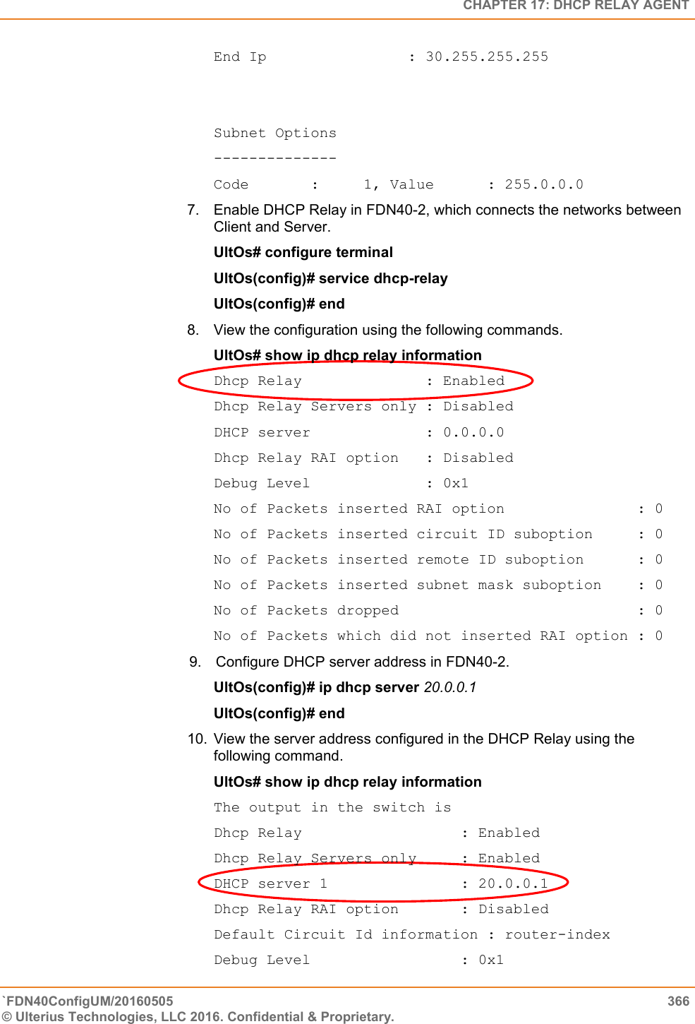   CHAPTER 17: DHCP RELAY AGENT `FDN40ConfigUM/20160505  366 © Ulterius Technologies, LLC 2016. Confidential &amp; Proprietary.   End Ip                : 30.255.255.255    Subnet Options -------------- Code       :     1, Value      : 255.0.0.0 7.  Enable DHCP Relay in FDN40-2, which connects the networks between Client and Server.  UltOs# configure terminal  UltOs(config)# service dhcp-relay  UltOs(config)# end 8.  View the configuration using the following commands.  UltOs# show ip dhcp relay information  Dhcp Relay              : Enabled  Dhcp Relay Servers only : Disabled  DHCP server             : 0.0.0.0  Dhcp Relay RAI option   : Disabled  Debug Level             : 0x1  No of Packets inserted RAI option               : 0  No of Packets inserted circuit ID suboption     : 0  No of Packets inserted remote ID suboption      : 0  No of Packets inserted subnet mask suboption    : 0  No of Packets dropped                           : 0  No of Packets which did not inserted RAI option : 0  9.  Configure DHCP server address in FDN40-2.           UltOs(config)# ip dhcp server 20.0.0.1                                UltOs(config)# end  10.  View the server address configured in the DHCP Relay using the following command.  UltOs# show ip dhcp relay information  The output in the switch is  Dhcp Relay                  : Enabled Dhcp Relay Servers only     : Enabled DHCP server 1               : 20.0.0.1 Dhcp Relay RAI option       : Disabled Default Circuit Id information : router-index Debug Level                 : 0x1 