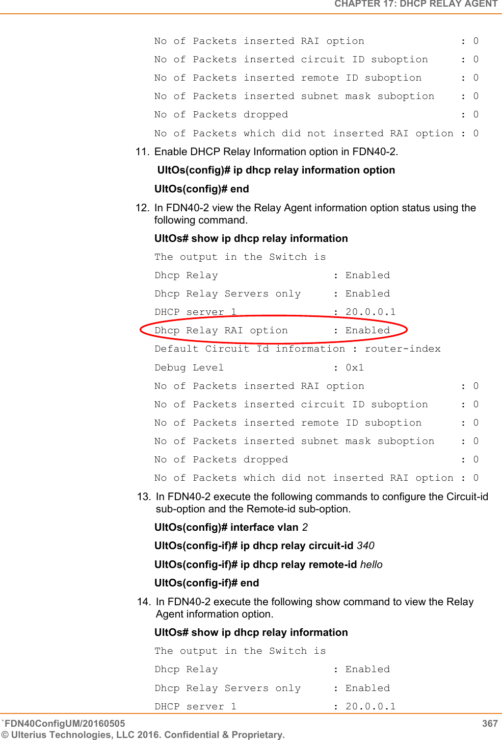   CHAPTER 17: DHCP RELAY AGENT `FDN40ConfigUM/20160505  367 © Ulterius Technologies, LLC 2016. Confidential &amp; Proprietary.   No of Packets inserted RAI option               : 0 No of Packets inserted circuit ID suboption     : 0 No of Packets inserted remote ID suboption      : 0 No of Packets inserted subnet mask suboption    : 0 No of Packets dropped                           : 0 No of Packets which did not inserted RAI option : 0 11.  Enable DHCP Relay Information option in FDN40-2.  UltOs(config)# ip dhcp relay information option  UltOs(config)# end  12. In FDN40-2 view the Relay Agent information option status using the following command.   UltOs# show ip dhcp relay information  The output in the Switch is  Dhcp Relay                  : Enabled Dhcp Relay Servers only     : Enabled DHCP server 1               : 20.0.0.1 Dhcp Relay RAI option       : Enabled Default Circuit Id information : router-index Debug Level                 : 0x1 No of Packets inserted RAI option               : 0 No of Packets inserted circuit ID suboption     : 0 No of Packets inserted remote ID suboption      : 0 No of Packets inserted subnet mask suboption    : 0 No of Packets dropped                           : 0 No of Packets which did not inserted RAI option : 0 13. In FDN40-2 execute the following commands to configure the Circuit-id sub-option and the Remote-id sub-option.  UltOs(config)# interface vlan 2  UltOs(config-if)# ip dhcp relay circuit-id 340  UltOs(config-if)# ip dhcp relay remote-id hello UltOs(config-if)# end   14. In FDN40-2 execute the following show command to view the Relay Agent information option.  UltOs# show ip dhcp relay information  The output in the Switch is  Dhcp Relay                  : Enabled Dhcp Relay Servers only     : Enabled DHCP server 1               : 20.0.0.1 