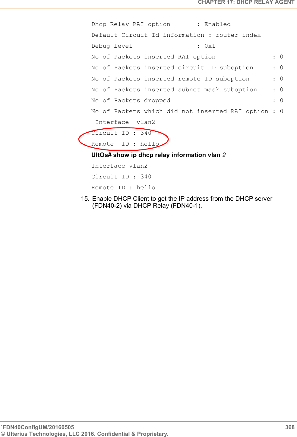   CHAPTER 17: DHCP RELAY AGENT `FDN40ConfigUM/20160505  368 © Ulterius Technologies, LLC 2016. Confidential &amp; Proprietary.   Dhcp Relay RAI option       : Enabled Default Circuit Id information : router-index Debug Level                 : 0x1 No of Packets inserted RAI option               : 0 No of Packets inserted circuit ID suboption     : 0 No of Packets inserted remote ID suboption      : 0 No of Packets inserted subnet mask suboption    : 0 No of Packets dropped                           : 0 No of Packets which did not inserted RAI option : 0  Interface  vlan2 Circuit ID : 340 Remote  ID : hello  UltOs# show ip dhcp relay information vlan 2 Interface vlan2  Circuit ID : 340  Remote ID : hello 15.  Enable DHCP Client to get the IP address from the DHCP server (FDN40-2) via DHCP Relay (FDN40-1).  