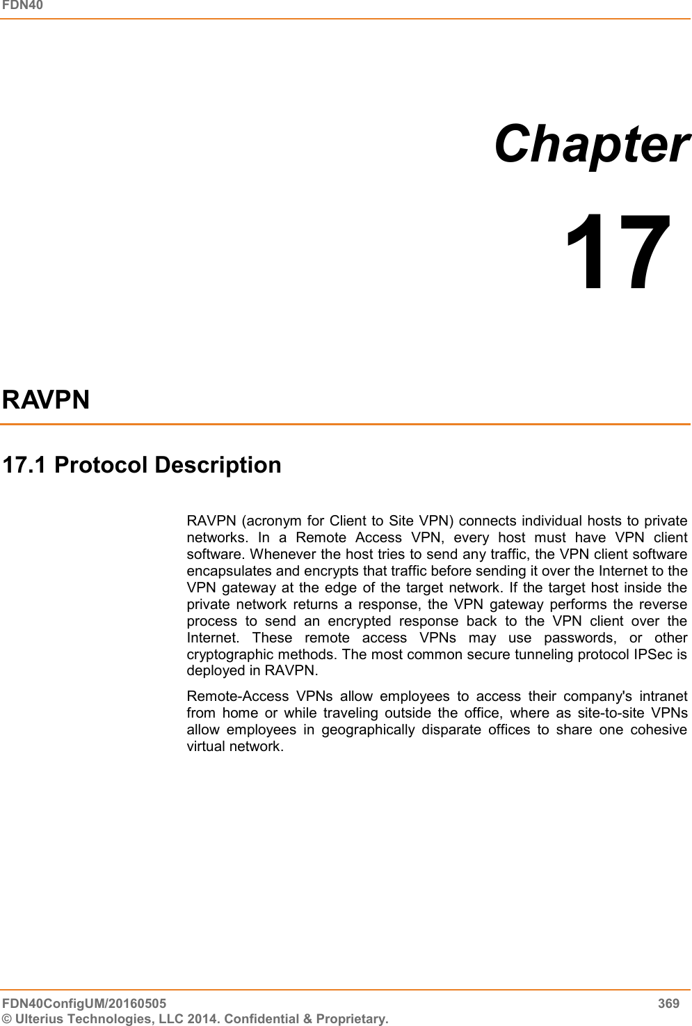 FDN40 FDN40ConfigUM/20160505  369 © Ulterius Technologies, LLC 2014. Confidential &amp; Proprietary.  Chapter  17  RAVPN 17.1 Protocol Description  RAVPN (acronym for Client to Site VPN) connects individual hosts to private networks.  In  a  Remote  Access  VPN,  every  host  must  have  VPN  client software. Whenever the host tries to send any traffic, the VPN client software encapsulates and encrypts that traffic before sending it over the Internet to the VPN gateway  at the edge  of  the  target  network. If the target  host  inside  the private  network  returns  a  response,  the  VPN  gateway  performs  the  reverse process  to  send  an  encrypted  response  back  to  the  VPN  client  over  the Internet.  These  remote  access  VPNs  may  use  passwords,  or  other cryptographic methods. The most common secure tunneling protocol IPSec is deployed in RAVPN. Remote-Access  VPNs  allow  employees  to  access  their  company&apos;s  intranet from  home  or  while  traveling  outside  the  office,  where  as  site-to-site  VPNs allow  employees  in  geographically  disparate  offices  to  share  one  cohesive virtual network.     