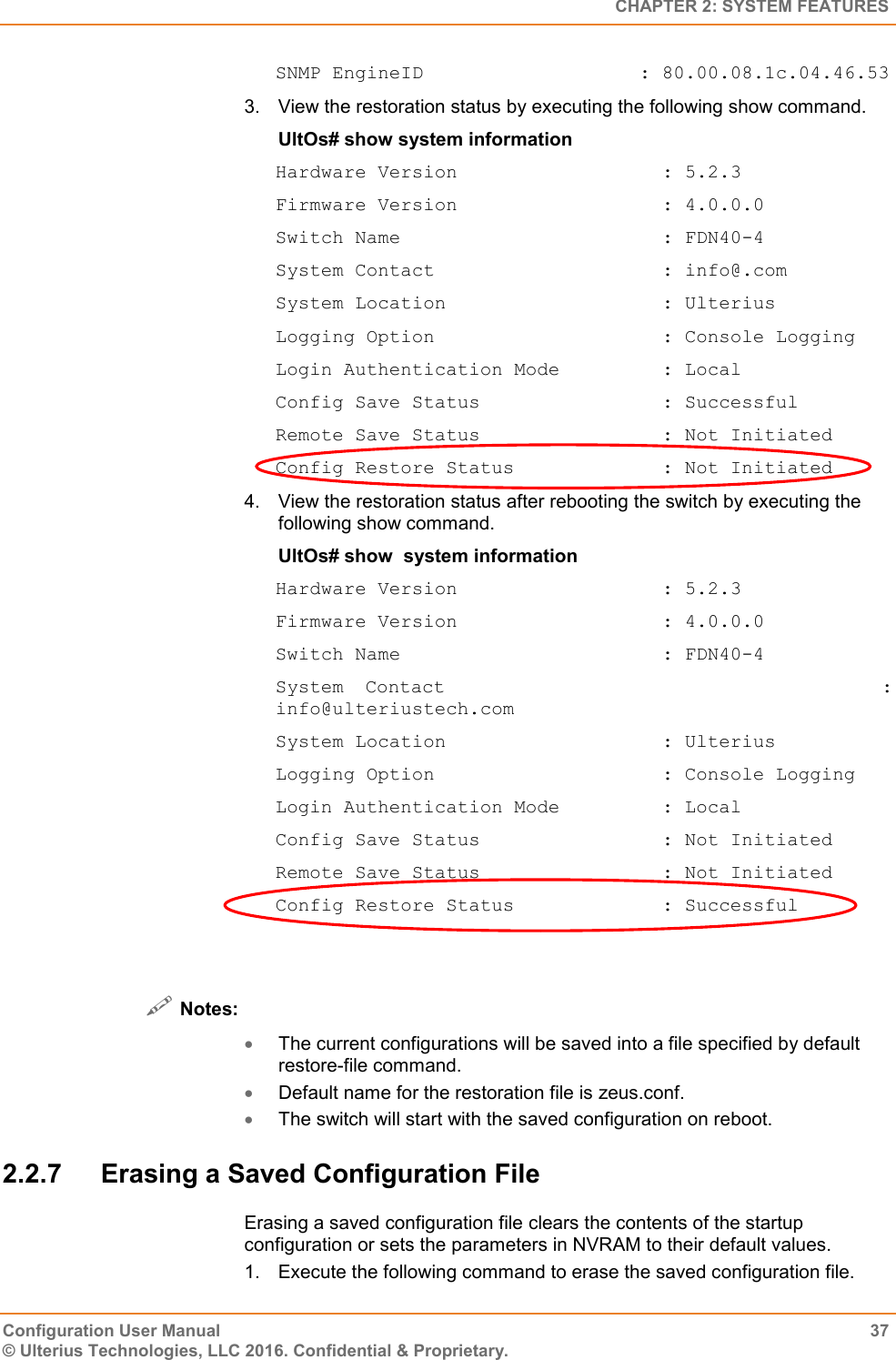   CHAPTER 2: SYSTEM FEATURES Configuration User Manual  37 © Ulterius Technologies, LLC 2016. Confidential &amp; Proprietary. SNMP EngineID                   : 80.00.08.1c.04.46.53 3.  View the restoration status by executing the following show command. UltOs# show system information Hardware Version                  : 5.2.3 Firmware Version                  : 4.0.0.0 Switch Name                       : FDN40-4 System Contact                    : info@.com System Location                   : Ulterius Logging Option                    : Console Logging Login Authentication Mode         : Local Config Save Status                : Successful Remote Save Status                : Not Initiated Config Restore Status             : Not Initiated 4.  View the restoration status after rebooting the switch by executing the following show command. UltOs# show  system information Hardware Version                  : 5.2.3 Firmware Version                  : 4.0.0.0 Switch Name                       : FDN40-4 System Contact                    : info@ulteriustech.com System Location                   : Ulterius Logging Option                    : Console Logging Login Authentication Mode         : Local Config Save Status                : Not Initiated Remote Save Status                : Not Initiated Config Restore Status             : Successful    Notes:  The current configurations will be saved into a file specified by default restore-file command.  Default name for the restoration file is zeus.conf.  The switch will start with the saved configuration on reboot. 2.2.7  Erasing a Saved Configuration File Erasing a saved configuration file clears the contents of the startup configuration or sets the parameters in NVRAM to their default values. 1.  Execute the following command to erase the saved configuration file. 