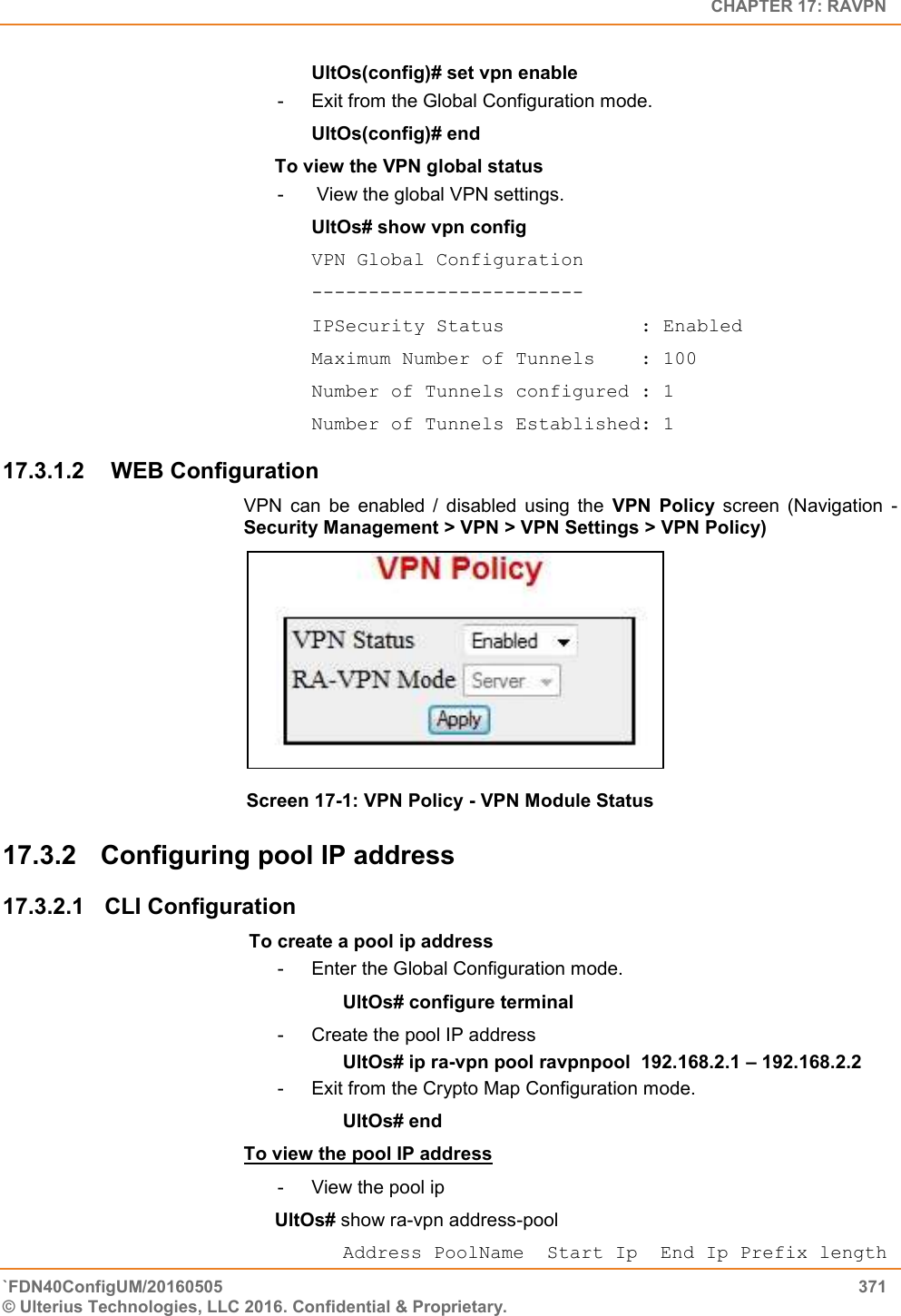   CHAPTER 17: RAVPN `FDN40ConfigUM/20160505  371 © Ulterius Technologies, LLC 2016. Confidential &amp; Proprietary.   UltOs(config)# set vpn enable -  Exit from the Global Configuration mode. UltOs(config)# end To view the VPN global status -   View the global VPN settings. UltOs# show vpn config VPN Global Configuration ------------------------ IPSecurity Status            : Enabled Maximum Number of Tunnels    : 100 Number of Tunnels configured : 1 Number of Tunnels Established: 1 17.3.1.2   WEB Configuration VPN  can  be  enabled  /  disabled  using  the  VPN  Policy  screen  (Navigation  - Security Management &gt; VPN &gt; VPN Settings &gt; VPN Policy)  Screen 17-1: VPN Policy - VPN Module Status 17.3.2  Configuring pool IP address 17.3.2.1  CLI Configuration  To create a pool ip address -  Enter the Global Configuration mode.       UltOs# configure terminal -  Create the pool IP address                  UltOs# ip ra-vpn pool ravpnpool  192.168.2.1 – 192.168.2.2 -  Exit from the Crypto Map Configuration mode. UltOs# end To view the pool IP address  -  View the pool ip   UltOs# show ra-vpn address-pool       Address PoolName  Start Ip  End Ip Prefix length 