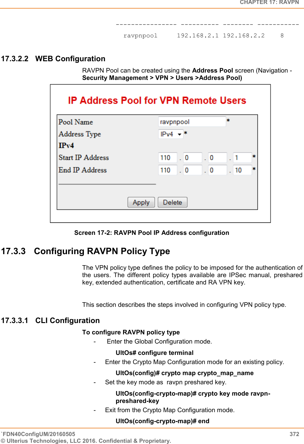   CHAPTER 17: RAVPN `FDN40ConfigUM/20160505  372 © Ulterius Technologies, LLC 2016. Confidential &amp; Proprietary.   ---------------- ---------- -------- -----------   ravpnpool     192.168.2.1 192.168.2.2    8     17.3.2.2  WEB Configuration RAVPN Pool can be created using the Address Pool screen (Navigation - Security Management &gt; VPN &gt; Users &gt;Address Pool)                              Screen 17-2: RAVPN Pool IP Address configuration 17.3.3  Configuring RAVPN Policy Type The VPN policy type defines the policy to be imposed for the authentication of the  users.  The  different  policy  types  available  are  IPSec  manual,  preshared key, extended authentication, certificate and RA VPN key.   This section describes the steps involved in configuring VPN policy type. 17.3.3.1  CLI Configuration To configure RAVPN policy type -   Enter the Global Configuration mode. UltOs# configure terminal -  Enter the Crypto Map Configuration mode for an existing policy. UltOs(config)# crypto map crypto_map_name -  Set the key mode as  ravpn preshared key. UltOs(config-crypto-map)# crypto key mode ravpn-preshared-key -  Exit from the Crypto Map Configuration mode. UltOs(config-crypto-map)# end 