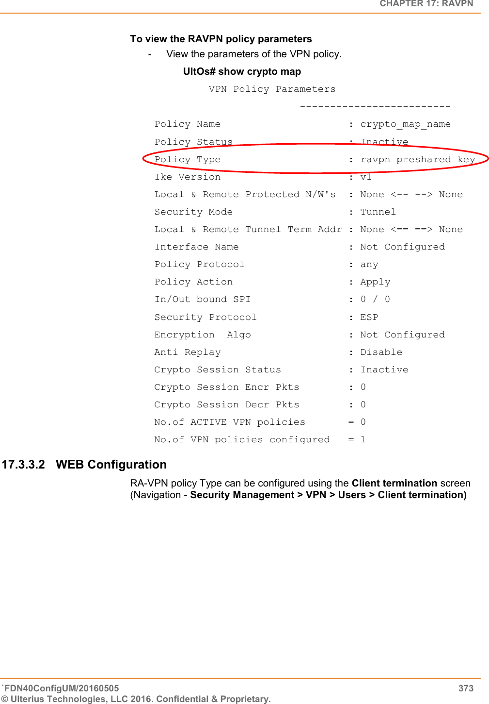   CHAPTER 17: RAVPN `FDN40ConfigUM/20160505  373 © Ulterius Technologies, LLC 2016. Confidential &amp; Proprietary.   To view the RAVPN policy parameters -  View the parameters of the VPN policy. UltOs# show crypto map           VPN Policy Parameters                          -------------------------  Policy Name                     : crypto_map_name  Policy Status                   : Inactive  Policy Type                     : ravpn preshared key  Ike Version                     : v1  Local &amp; Remote Protected N/W&apos;s  : None &lt;-- --&gt; None  Security Mode                   : Tunnel  Local &amp; Remote Tunnel Term Addr : None &lt;== ==&gt; None  Interface Name                  : Not Configured  Policy Protocol                 : any  Policy Action                   : Apply  In/Out bound SPI                : 0 / 0  Security Protocol               : ESP  Encryption  Algo                : Not Configured  Anti Replay                     : Disable  Crypto Session Status           : Inactive  Crypto Session Encr Pkts        : 0  Crypto Session Decr Pkts        : 0  No.of ACTIVE VPN policies       = 0  No.of VPN policies configured   = 1 17.3.3.2  WEB Configuration RA-VPN policy Type can be configured using the Client termination screen (Navigation - Security Management &gt; VPN &gt; Users &gt; Client termination) 