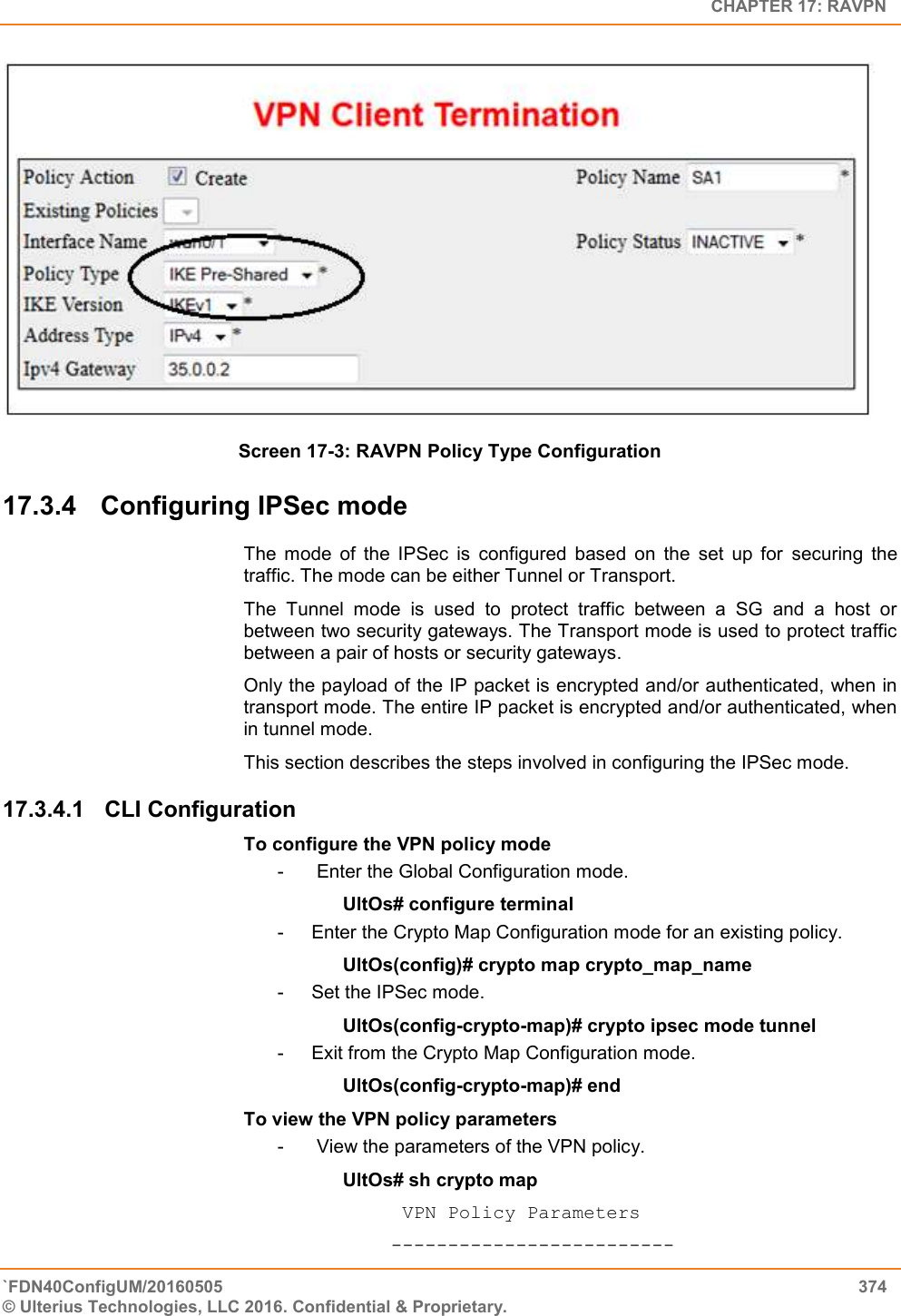   CHAPTER 17: RAVPN `FDN40ConfigUM/20160505  374 © Ulterius Technologies, LLC 2016. Confidential &amp; Proprietary.    Screen 17-3: RAVPN Policy Type Configuration 17.3.4  Configuring IPSec mode The  mode  of  the  IPSec  is  configured  based  on  the  set  up  for  securing  the traffic. The mode can be either Tunnel or Transport. The  Tunnel  mode  is  used  to  protect  traffic  between  a  SG  and  a  host  or between two security gateways. The Transport mode is used to protect traffic between a pair of hosts or security gateways. Only the payload of the IP packet is encrypted and/or authenticated, when in transport mode. The entire IP packet is encrypted and/or authenticated, when in tunnel mode. This section describes the steps involved in configuring the IPSec mode. 17.3.4.1  CLI Configuration  To configure the VPN policy mode -   Enter the Global Configuration mode. UltOs# configure terminal -  Enter the Crypto Map Configuration mode for an existing policy. UltOs(config)# crypto map crypto_map_name -  Set the IPSec mode. UltOs(config-crypto-map)# crypto ipsec mode tunnel -  Exit from the Crypto Map Configuration mode. UltOs(config-crypto-map)# end To view the VPN policy parameters -   View the parameters of the VPN policy. UltOs# sh crypto map            VPN Policy Parameters           ------------------------- 