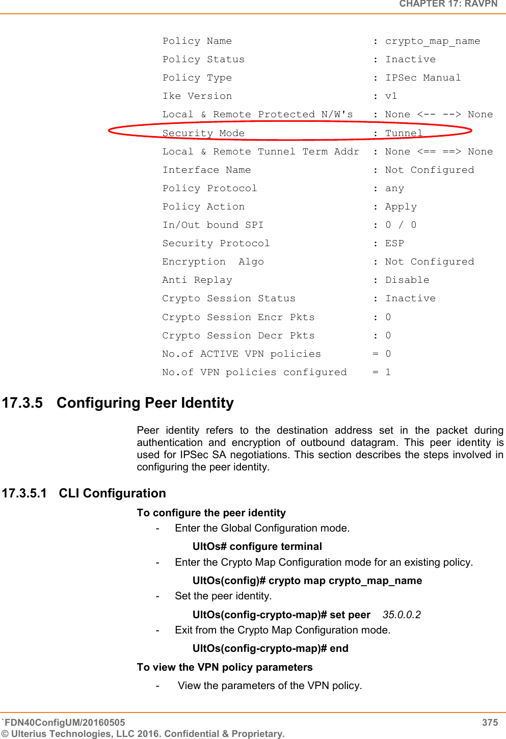   CHAPTER 17: RAVPN `FDN40ConfigUM/20160505  375 © Ulterius Technologies, LLC 2016. Confidential &amp; Proprietary.    Policy Name                      : crypto_map_name  Policy Status                    : Inactive  Policy Type                      : IPSec Manual  Ike Version                      : v1  Local &amp; Remote Protected N/W&apos;s   : None &lt;-- --&gt; None  Security Mode                    : Tunnel  Local &amp; Remote Tunnel Term Addr  : None &lt;== ==&gt; None  Interface Name                   : Not Configured  Policy Protocol                  : any  Policy Action                    : Apply  In/Out bound SPI                 : 0 / 0  Security Protocol                : ESP  Encryption  Algo                 : Not Configured  Anti Replay                      : Disable  Crypto Session Status            : Inactive  Crypto Session Encr Pkts         : 0  Crypto Session Decr Pkts         : 0  No.of ACTIVE VPN policies        = 0  No.of VPN policies configured    = 1 17.3.5  Configuring Peer Identity Peer  identity  refers  to  the  destination  address  set  in  the  packet  during authentication  and  encryption  of  outbound  datagram.  This  peer  identity  is used for IPSec SA negotiations. This section describes the steps involved in configuring the peer identity. 17.3.5.1  CLI Configuration  To configure the peer identity -  Enter the Global Configuration mode. UltOs# configure terminal -  Enter the Crypto Map Configuration mode for an existing policy. UltOs(config)# crypto map crypto_map_name -  Set the peer identity. UltOs(config-crypto-map)# set peer    35.0.0.2 -  Exit from the Crypto Map Configuration mode. UltOs(config-crypto-map)# end To view the VPN policy parameters -   View the parameters of the VPN policy. 