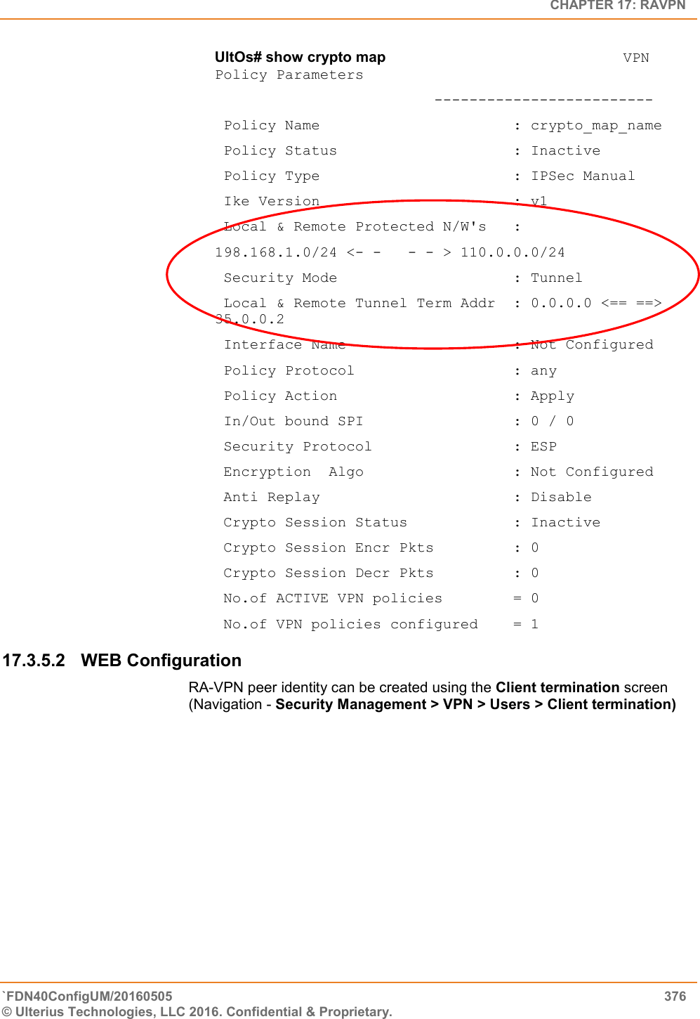   CHAPTER 17: RAVPN `FDN40ConfigUM/20160505  376 © Ulterius Technologies, LLC 2016. Confidential &amp; Proprietary.   UltOs# show crypto map                           VPN Policy Parameters                          -------------------------  Policy Name                      : crypto_map_name  Policy Status                    : Inactive  Policy Type                      : IPSec Manual  Ike Version                      : v1  Local &amp; Remote Protected N/W&apos;s   :  198.168.1.0/24 &lt;- -   - - &gt; 110.0.0.0/24  Security Mode                    : Tunnel  Local &amp; Remote Tunnel Term Addr  : 0.0.0.0 &lt;== ==&gt; 35.0.0.2  Interface Name                   : Not Configured  Policy Protocol                  : any  Policy Action                    : Apply  In/Out bound SPI                 : 0 / 0  Security Protocol                : ESP  Encryption  Algo                 : Not Configured  Anti Replay                      : Disable  Crypto Session Status            : Inactive  Crypto Session Encr Pkts         : 0  Crypto Session Decr Pkts         : 0  No.of ACTIVE VPN policies        = 0  No.of VPN policies configured    = 1 17.3.5.2  WEB Configuration  RA-VPN peer identity can be created using the Client termination screen (Navigation - Security Management &gt; VPN &gt; Users &gt; Client termination) 