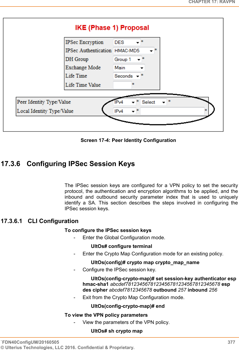   CHAPTER 17: RAVPN `FDN40ConfigUM/20160505  377 © Ulterius Technologies, LLC 2016. Confidential &amp; Proprietary.      Screen 17-4: Peer Identity Configuration  17.3.6  Configuring IPSec Session Keys  The  IPSec  session  keys  are  configured  for  a  VPN  policy  to  set  the  security protocol, the authentication and  encryption  algorithms to be applied, and the inbound  and  outbound  security  parameter  index  that  is  used  to  uniquely identify  a  SA.  This  section  describes  the  steps  involved  in  configuring  the IPSec session keys. 17.3.6.1  CLI Configuration  To configure the IPSec session keys -  Enter the Global Configuration mode. UltOs# configure terminal -  Enter the Crypto Map Configuration mode for an existing policy. UltOs(config)# crypto map crypto_map_name -  Configure the IPSec session key. UltOs(config-crypto-map)# set session-key authenticator esp hmac-sha1 abcdef7812345678123456781234567812345678 esp des cipher abcdef7812345678 outbound 257 inbound 256 -  Exit from the Crypto Map Configuration mode. UltOs(config-crypto-map)# end To view the VPN policy parameters -  View the parameters of the VPN policy. UltOs# sh crypto map 