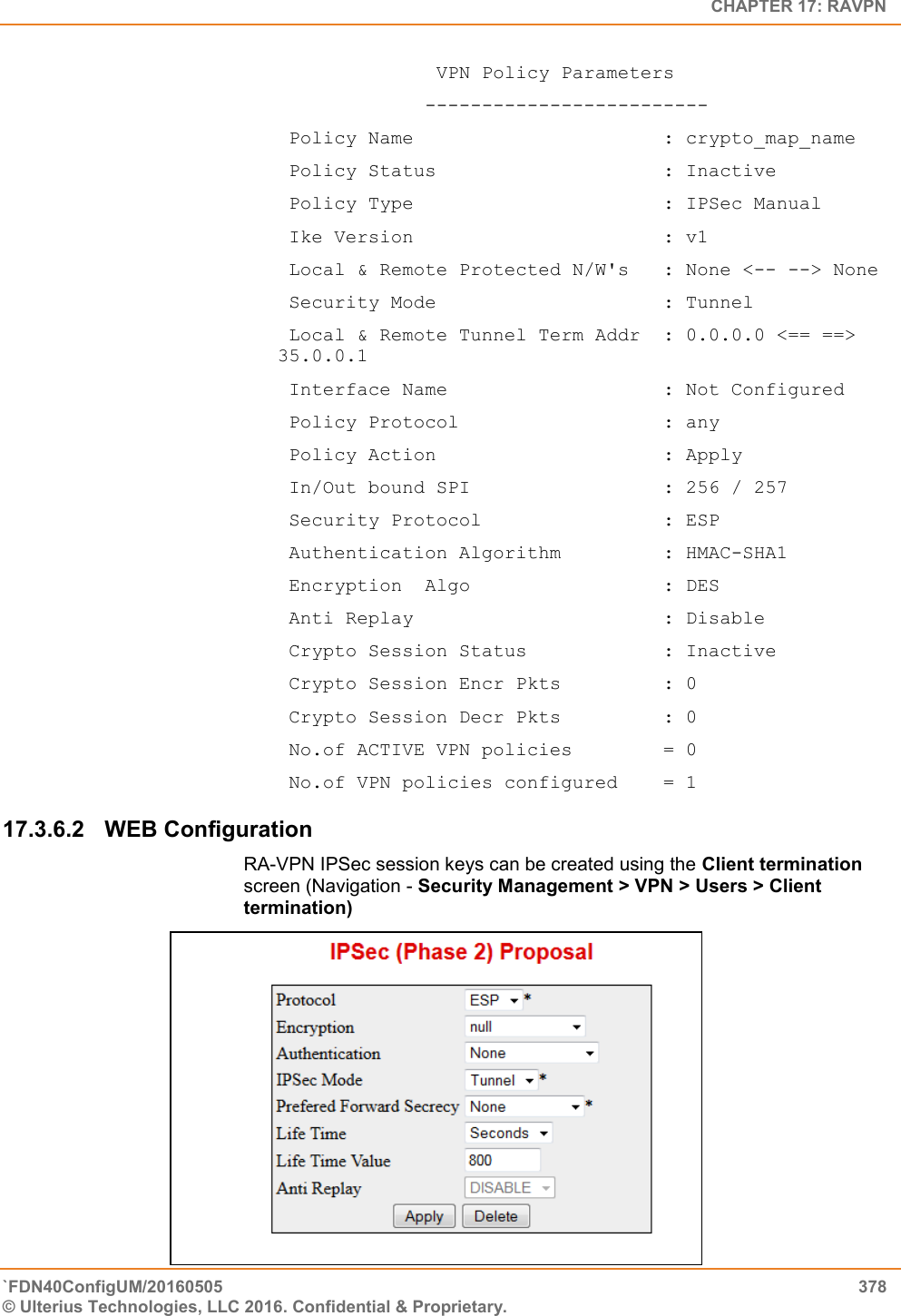   CHAPTER 17: RAVPN `FDN40ConfigUM/20160505  378 © Ulterius Technologies, LLC 2016. Confidential &amp; Proprietary.                 VPN Policy Parameters              -------------------------  Policy Name                      : crypto_map_name  Policy Status                    : Inactive  Policy Type                      : IPSec Manual  Ike Version                      : v1  Local &amp; Remote Protected N/W&apos;s   : None &lt;-- --&gt; None  Security Mode                    : Tunnel  Local &amp; Remote Tunnel Term Addr  : 0.0.0.0 &lt;== ==&gt; 35.0.0.1  Interface Name                   : Not Configured  Policy Protocol                  : any  Policy Action                    : Apply  In/Out bound SPI                 : 256 / 257  Security Protocol                : ESP  Authentication Algorithm         : HMAC-SHA1  Encryption  Algo                 : DES   Anti Replay                      : Disable  Crypto Session Status            : Inactive  Crypto Session Encr Pkts         : 0  Crypto Session Decr Pkts         : 0  No.of ACTIVE VPN policies        = 0  No.of VPN policies configured    = 1 17.3.6.2  WEB Configuration  RA-VPN IPSec session keys can be created using the Client termination screen (Navigation - Security Management &gt; VPN &gt; Users &gt; Client termination)                                 