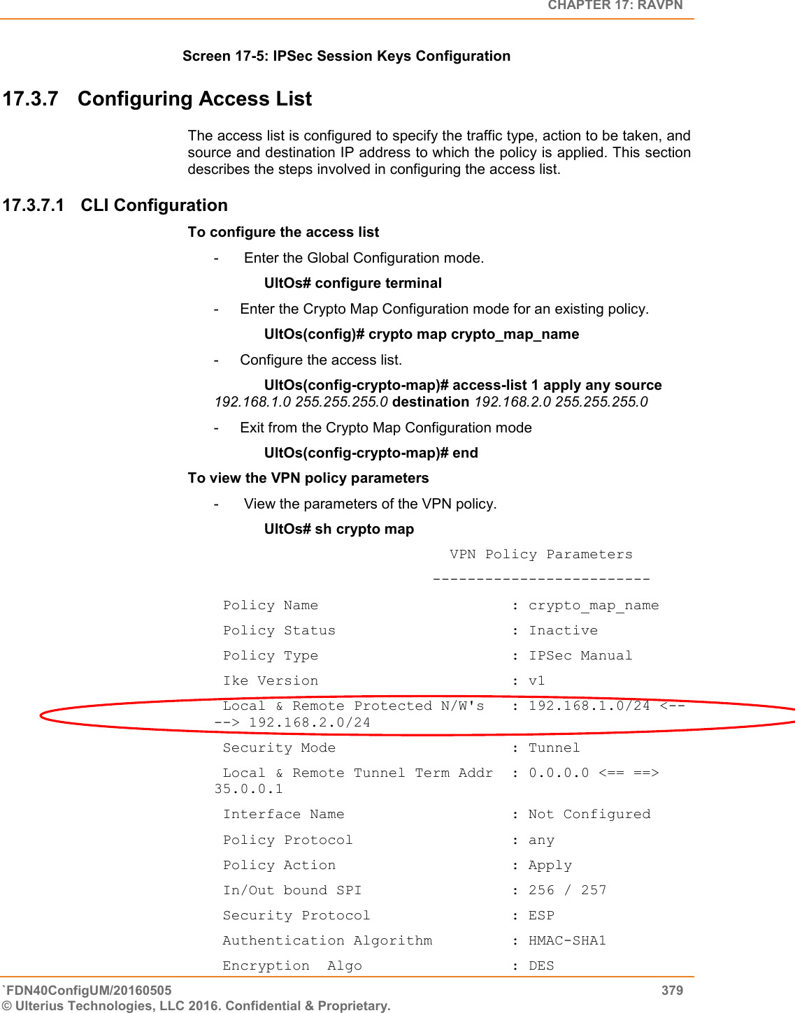   CHAPTER 17: RAVPN `FDN40ConfigUM/20160505  379 © Ulterius Technologies, LLC 2016. Confidential &amp; Proprietary.   Screen 17-5: IPSec Session Keys Configuration 17.3.7  Configuring Access List The access list is configured to specify the traffic type, action to be taken, and source and destination IP address to which the policy is applied. This section describes the steps involved in configuring the access list. 17.3.7.1  CLI Configuration  To configure the access list -   Enter the Global Configuration mode. UltOs# configure terminal -  Enter the Crypto Map Configuration mode for an existing policy. UltOs(config)# crypto map crypto_map_name -  Configure the access list. UltOs(config-crypto-map)# access-list 1 apply any source 192.168.1.0 255.255.255.0 destination 192.168.2.0 255.255.255.0 -  Exit from the Crypto Map Configuration mode UltOs(config-crypto-map)# end To view the VPN policy parameters -   View the parameters of the VPN policy. UltOs# sh crypto map                            VPN Policy Parameters                          -------------------------  Policy Name                      : crypto_map_name  Policy Status                    : Inactive  Policy Type                      : IPSec Manual  Ike Version                      : v1  Local &amp; Remote Protected N/W&apos;s   : 192.168.1.0/24 &lt;-- --&gt; 192.168.2.0/24  Security Mode                    : Tunnel  Local &amp; Remote Tunnel Term Addr  : 0.0.0.0 &lt;== ==&gt; 35.0.0.1  Interface Name                   : Not Configured  Policy Protocol                  : any  Policy Action                    : Apply  In/Out bound SPI                 : 256 / 257  Security Protocol                : ESP  Authentication Algorithm         : HMAC-SHA1  Encryption  Algo                 : DES 