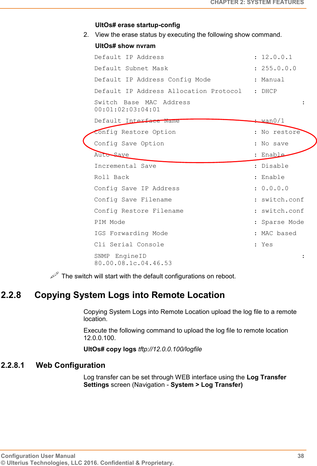   CHAPTER 2: SYSTEM FEATURES Configuration User Manual  38 © Ulterius Technologies, LLC 2016. Confidential &amp; Proprietary. UltOs# erase startup-config 2.  View the erase status by executing the following show command. UltOs# show nvram Default IP Address                       : 12.0.0.1 Default Subnet Mask                      : 255.0.0.0 Default IP Address Config Mode           : Manual Default IP Address Allocation Protocol   : DHCP Switch  Base  MAC  Address                                    : 00:01:02:03:04:01 Default Interface Name                   : wan0/1 Config Restore Option                    : No restore Config Save Option                       : No save Auto Save                                : Enable Incremental Save                         : Disable Roll Back                                : Enable Config Save IP Address                   : 0.0.0.0 Config Save Filename                     : switch.conf Config Restore Filename                  : switch.conf PIM Mode                                 : Sparse Mode IGS Forwarding Mode                      : MAC based Cli Serial Console                       : Yes SNMP  EngineID                                                        : 80.00.08.1c.04.46.53  The switch will start with the default configurations on reboot. 2.2.8  Copying System Logs into Remote Location Copying System Logs into Remote Location upload the log file to a remote location. Execute the following command to upload the log file to remote location 12.0.0.100. UltOs# copy logs tftp://12.0.0.100/logfile 2.2.8.1  Web Configuration Log transfer can be set through WEB interface using the Log Transfer Settings screen (Navigation - System &gt; Log Transfer) 