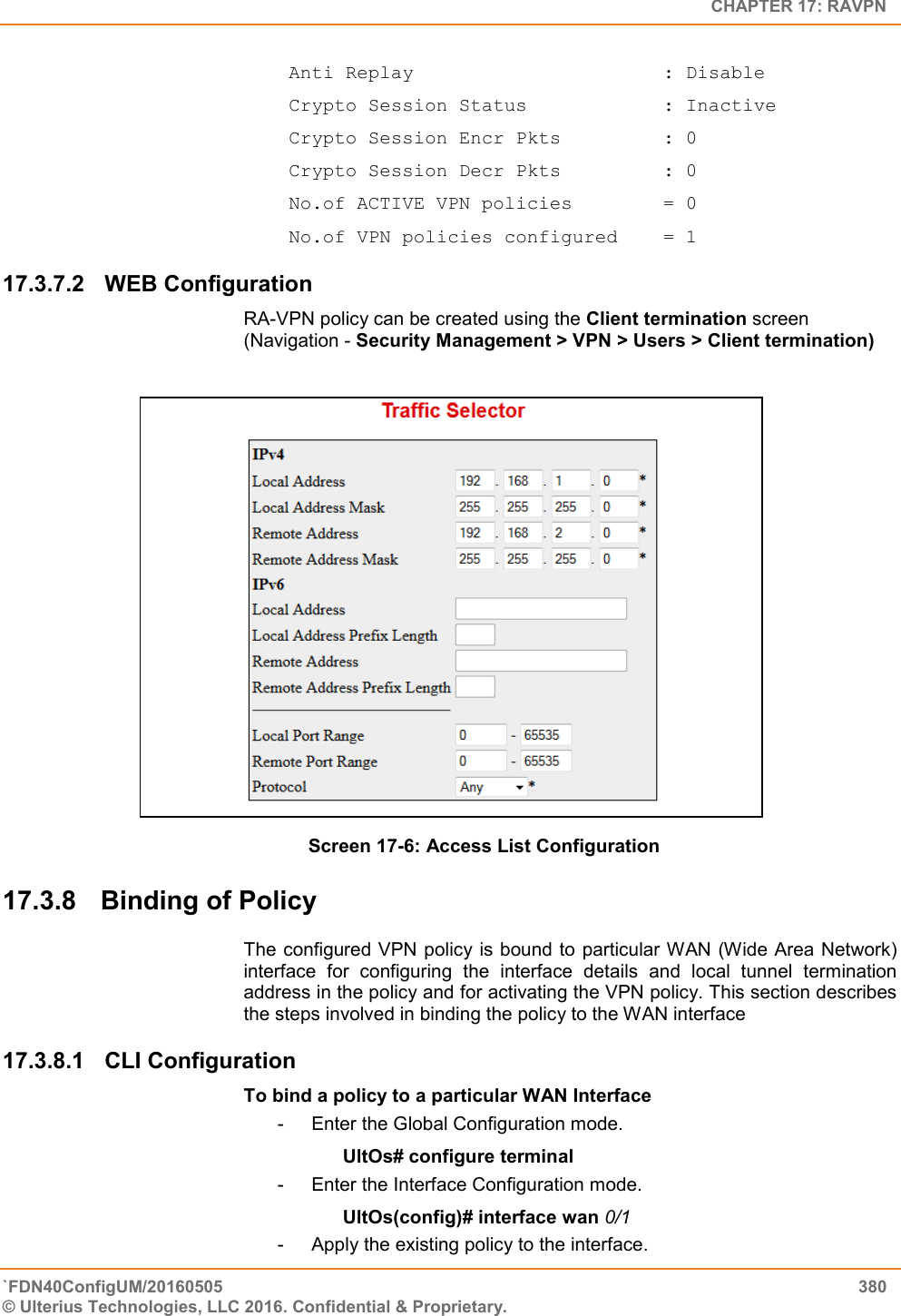   CHAPTER 17: RAVPN `FDN40ConfigUM/20160505  380 © Ulterius Technologies, LLC 2016. Confidential &amp; Proprietary.    Anti Replay                      : Disable  Crypto Session Status            : Inactive  Crypto Session Encr Pkts         : 0  Crypto Session Decr Pkts         : 0  No.of ACTIVE VPN policies        = 0  No.of VPN policies configured    = 1 17.3.7.2  WEB Configuration  RA-VPN policy can be created using the Client termination screen (Navigation - Security Management &gt; VPN &gt; Users &gt; Client termination)     Screen 17-6: Access List Configuration  17.3.8  Binding of Policy The configured VPN policy is bound to  particular WAN (Wide Area Network) interface  for  configuring  the  interface  details  and  local  tunnel  termination address in the policy and for activating the VPN policy. This section describes the steps involved in binding the policy to the WAN interface 17.3.8.1  CLI Configuration  To bind a policy to a particular WAN Interface -  Enter the Global Configuration mode. UltOs# configure terminal -  Enter the Interface Configuration mode. UltOs(config)# interface wan 0/1 -  Apply the existing policy to the interface. 