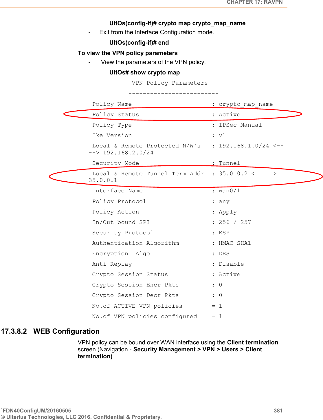   CHAPTER 17: RAVPN `FDN40ConfigUM/20160505  381 © Ulterius Technologies, LLC 2016. Confidential &amp; Proprietary.   UltOs(config-if)# crypto map crypto_map_name -  Exit from the Interface Configuration mode. UltOs(config-if)# end To view the VPN policy parameters -   View the parameters of the VPN policy. UltOs# show crypto map             VPN Policy Parameters            -------------------------  Policy Name                      : crypto_map_name  Policy Status                    : Active  Policy Type                      : IPSec Manual  Ike Version                      : v1  Local &amp; Remote Protected N/W&apos;s   : 192.168.1.0/24 &lt;--    --&gt; 192.168.2.0/24  Security Mode                    : Tunnel  Local &amp; Remote Tunnel Term Addr  : 35.0.0.2 &lt;== ==&gt;           35.0.0.1  Interface Name                   : wan0/1  Policy Protocol                  : any  Policy Action                    : Apply  In/Out bound SPI                 : 256 / 257  Security Protocol                : ESP  Authentication Algorithm         : HMAC-SHA1  Encryption  Algo                 : DES  Anti Replay                      : Disable  Crypto Session Status            : Active  Crypto Session Encr Pkts         : 0  Crypto Session Decr Pkts         : 0  No.of ACTIVE VPN policies        = 1  No.of VPN policies configured    = 1 17.3.8.2  WEB Configuration  VPN policy can be bound over WAN interface using the Client termination screen (Navigation - Security Management &gt; VPN &gt; Users &gt; Client termination) 