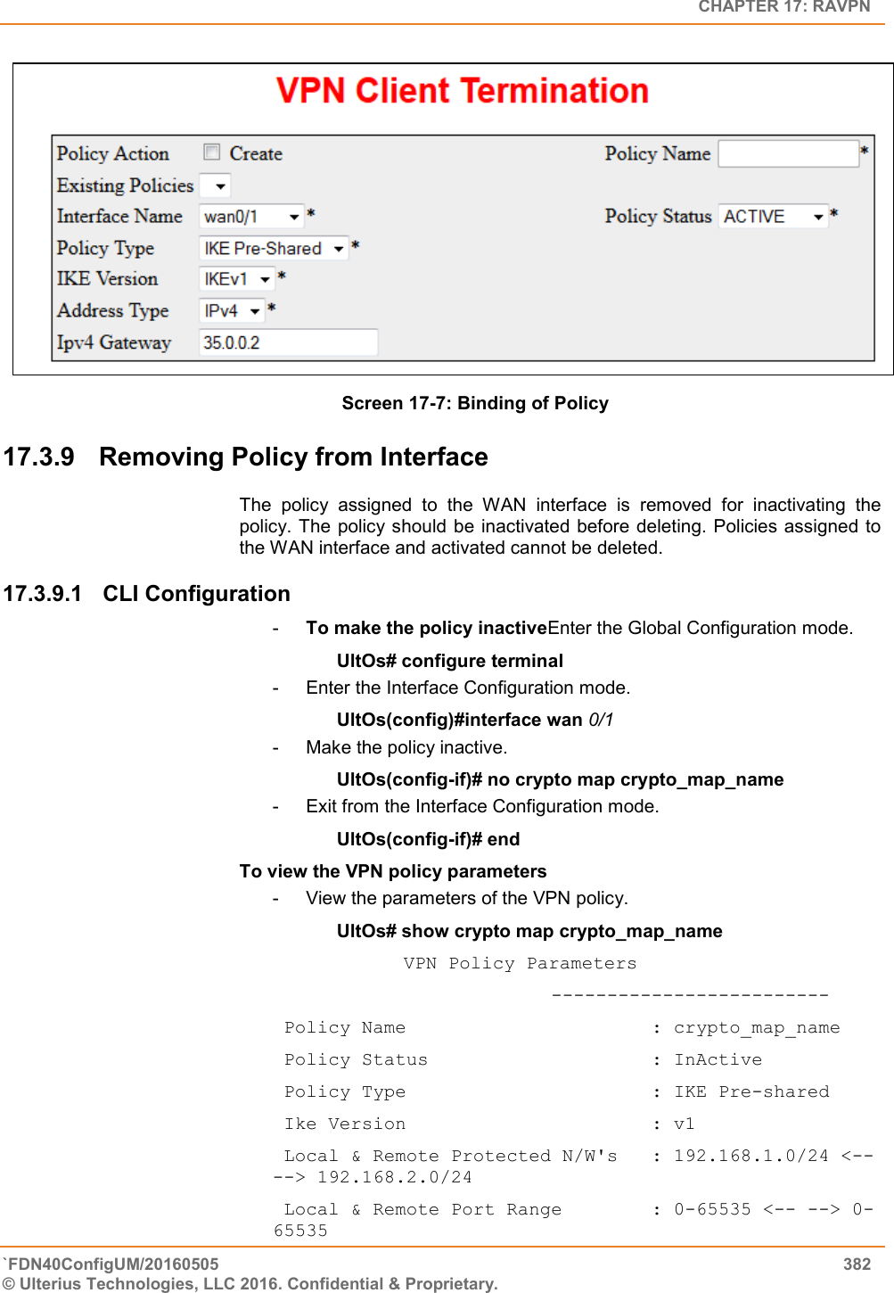   CHAPTER 17: RAVPN `FDN40ConfigUM/20160505  382 © Ulterius Technologies, LLC 2016. Confidential &amp; Proprietary.      Screen 17-7: Binding of Policy 17.3.9  Removing Policy from Interface The  policy  assigned  to  the  WAN  interface  is  removed  for  inactivating  the policy. The policy should be inactivated  before deleting. Policies assigned to the WAN interface and activated cannot be deleted. 17.3.9.1  CLI Configuration  -  To make the policy inactiveEnter the Global Configuration mode. UltOs# configure terminal -  Enter the Interface Configuration mode. UltOs(config)#interface wan 0/1 -  Make the policy inactive. UltOs(config-if)# no crypto map crypto_map_name -  Exit from the Interface Configuration mode. UltOs(config-if)# end To view the VPN policy parameters -  View the parameters of the VPN policy. UltOs# show crypto map crypto_map_name     VPN Policy Parameters                          -------------------------  Policy Name                      : crypto_map_name  Policy Status                    : InActive  Policy Type                      : IKE Pre-shared  Ike Version                      : v1  Local &amp; Remote Protected N/W&apos;s   : 192.168.1.0/24 &lt;-- --&gt; 192.168.2.0/24  Local &amp; Remote Port Range        : 0-65535 &lt;-- --&gt; 0-65535 