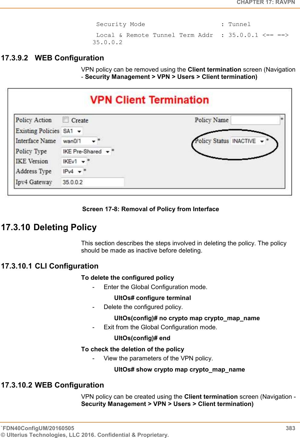   CHAPTER 17: RAVPN `FDN40ConfigUM/20160505  383 © Ulterius Technologies, LLC 2016. Confidential &amp; Proprietary.    Security Mode                    : Tunnel  Local &amp; Remote Tunnel Term Addr  : 35.0.0.1 &lt;== ==&gt; 35.0.0.2 17.3.9.2  WEB Configuration  VPN policy can be removed using the Client termination screen (Navigation - Security Management &gt; VPN &gt; Users &gt; Client termination)   Screen 17-8: Removal of Policy from Interface 17.3.10 Deleting Policy This section describes the steps involved in deleting the policy. The policy should be made as inactive before deleting. 17.3.10.1 CLI Configuration  To delete the configured policy -  Enter the Global Configuration mode. UltOs# configure terminal -  Delete the configured policy. UltOs(config)# no crypto map crypto_map_name -  Exit from the Global Configuration mode. UltOs(config)# end To check the deletion of the policy -  View the parameters of the VPN policy. UltOs# show crypto map crypto_map_name 17.3.10.2 WEB Configuration  VPN policy can be created using the Client termination screen (Navigation - Security Management &gt; VPN &gt; Users &gt; Client termination) 