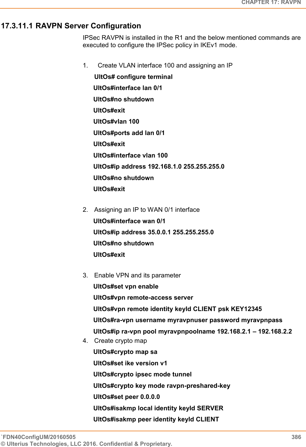   CHAPTER 17: RAVPN `FDN40ConfigUM/20160505  386 © Ulterius Technologies, LLC 2016. Confidential &amp; Proprietary.   17.3.11.1 RAVPN Server Configuration IPSec RAVPN is installed in the R1 and the below mentioned commands are executed to configure the IPSec policy in IKEv1 mode.  1.   Create VLAN interface 100 and assigning an IP UltOs# configure terminal UltOs#interface lan 0/1 UltOs#no shutdown UltOs#exit UltOs#vlan 100 UltOs#ports add lan 0/1 UltOs#exit UltOs#interface vlan 100 UltOs#ip address 192.168.1.0 255.255.255.0 UltOs#no shutdown UltOs#exit  2.  Assigning an IP to WAN 0/1 interface UltOs#interface wan 0/1 UltOs#ip address 35.0.0.1 255.255.255.0 UltOs#no shutdown UltOs#exit  3.  Enable VPN and its parameter UltOs#set vpn enable UltOs#vpn remote-access server UltOs#vpn remote identity keyId CLIENT psk KEY12345 UltOs#ra-vpn username myravpnuser password myravpnpass UltOs#ip ra-vpn pool myravpnpoolname 192.168.2.1 – 192.168.2.2 4.  Create crypto map UltOs#crypto map sa UltOs#set ike version v1 UltOs#crypto ipsec mode tunnel UltOs#crypto key mode ravpn-preshared-key UltOs#set peer 0.0.0.0 UltOs#isakmp local identity keyId SERVER UltOs#isakmp peer identity keyId CLIENT 