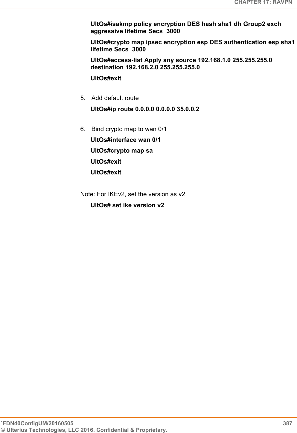   CHAPTER 17: RAVPN `FDN40ConfigUM/20160505  387 © Ulterius Technologies, LLC 2016. Confidential &amp; Proprietary.   UltOs#isakmp policy encryption DES hash sha1 dh Group2 exch aggressive lifetime Secs  3000 UltOs#crypto map ipsec encryption esp DES authentication esp sha1 lifetime Secs  3000 UltOs#access-list Apply any source 192.168.1.0 255.255.255.0 destination 192.168.2.0 255.255.255.0  UltOs#exit  5.  Add default route  UltOs#ip route 0.0.0.0 0.0.0.0 35.0.0.2  6.  Bind crypto map to wan 0/1 UltOs#interface wan 0/1 UltOs#crypto map sa UltOs#exit UltOs#exit  Note: For IKEv2, set the version as v2. UltOs# set ike version v2                               