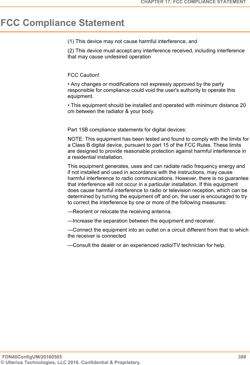   CHAPTER 17: FCC COMPLIANCE STATEMENT `FDN40ConfigUM/20160505  388 © Ulterius Technologies, LLC 2016. Confidential &amp; Proprietary.   FCC Compliance Statement (1) This device may not cause harmful interference, and (2) This device must accept any interference received, including interference that may cause undesired operation  FCC Caution! • Any changes or modifications not expressly approved by the party responsible for compliance could void the user&apos;s authority to operate this equipment. • This equipment should be installed and operated with minimum distance 20 cm between the radiator &amp; your body.  Part 15B compliance statements for digital devices: NOTE: This equipment has been tested and found to comply with the limits for a Class B digital device, pursuant to part 15 of the FCC Rules. These limits are designed to provide reasonable protection against harmful interference in a residential installation. This equipment generates, uses and can radiate radio frequency energy and if not installed and used in accordance with the instructions, may cause harmful interference to radio communications. However, there is no guarantee that interference will not occur in a particular installation. If this equipment does cause harmful interference to radio or television reception, which can be determined by turning the equipment off and on, the user is encouraged to try to correct the interference by one or more of the following measures: —Reorient or relocate the receiving antenna. —Increase the separation between the equipment and receiver. —Connect the equipment into an outlet on a circuit different from that to which the receiver is connected —Consult the dealer or an experienced radio/TV technician for help. 