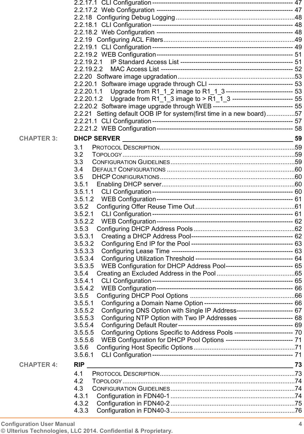   Configuration User Manual  4 © Ulterius Technologies, LLC 2014. Confidential &amp; Proprietary.  2.2.17.1 CLI Configuration ----------------------------------------------------------------- 47 2.2.17.2 Web Configuration --------------------------------------------------------------- 47 2.2.18 Configuring Debug Logging ...................................................................48 2.2.18.1 CLI Configuration ----------------------------------------------------------------- 48 2.2.18.2 Web Configuration --------------------------------------------------------------- 48 2.2.19 Configuring ACL Filters ..........................................................................49 2.2.19.1 CLI Configuration ----------------------------------------------------------------- 49 2.2.19.2 WEB Configuration --------------------------------------------------------------- 51 2.2.19.2.1 IP Standard Access List ---------------------------------------------------- 51 2.2.19.2.2 MAC Access List ------------------------------------------------------------- 52 2.2.20 Software image upgradation ..................................................................53 2.2.20.1 Software image upgrade through CLI --------------------------------------- 53 2.2.20.1.1 Upgrade from R1_1_2 image to R1_1_3 ------------------------------- 53 2.2.20.1.2 Upgrade from R1_1_3 image to &gt; R1_1_3 ---------------------------- 55 2.2.20.2 Software image upgrade through WEB ------------------------------------- 55 2.2.21 Setting default OOB IP for system(first time in a new board) ................57 2.2.21.1 CLI Configuration ----------------------------------------------------------------- 57 2.2.21.2 WEB Configuration --------------------------------------------------------------- 58 CHAPTER 3:  DHCP SERVER ________________________________________________ 59 3.1 PROTOCOL DESCRIPTION ............................................................................59 3.2 TOPOLOGY .................................................................................................59 3.3 CONFIGURATION GUIDELINES ......................................................................59 3.4 DEFAULT CONFIGURATIONS ........................................................................60 3.5 DHCP CONFIGURATIONS ............................................................................60 3.5.1 Enabling DHCP server ...........................................................................60 3.5.1.1 CLI Configuration ----------------------------------------------------------------- 60 3.5.1.2 WEB Configuration --------------------------------------------------------------- 61 3.5.2 Configuring Offer Reuse Time Out ........................................................61 3.5.2.1 CLI Configuration ----------------------------------------------------------------- 61 3.5.2.2 WEB Configuration --------------------------------------------------------------- 62 3.5.3 Configuring DHCP Address Pools .........................................................62 3.5.3.1 Creating a DHCP Address Pool ----------------------------------------------- 62 3.5.3.2 Configuring End IP for the Pool ----------------------------------------------- 63 3.5.3.3 Configuring Lease Time -------------------------------------------------------- 63 3.5.3.4 Configuring Utilization Threshold --------------------------------------------- 64 3.5.3.5 WEB Configuration for DHCP Address Pool ------------------------------- 65 3.5.4 Creating an Excluded Address in the Pool ............................................65 3.5.4.1 CLI Configuration ----------------------------------------------------------------- 65 3.5.4.2 WEB Configuration --------------------------------------------------------------- 66 3.5.5 Configuring DHCP Pool Options ...........................................................66 3.5.5.1 Configuring a Domain Name Option ----------------------------------------- 66 3.5.5.2 Configuring DNS Option with Single IP Address -------------------------- 67 3.5.5.3 Configuring NTP Option with Two IP Addresses ------------------------- 68 3.5.5.4 Configuring Default Router ----------------------------------------------------- 69 3.5.5.5 Configuring Options Specific to Address Pools --------------------------- 70 3.5.5.6 WEB Configuration for DHCP Pool Options ------------------------------- 71 3.5.6 Configuring Host Specific Options .........................................................71 3.5.6.1 CLI Configuration ----------------------------------------------------------------- 71 CHAPTER 4:  RIP __________________________________________________________ 73 4.1 PROTOCOL DESCRIPTION ............................................................................73 4.2 TOPOLOGY .................................................................................................74 4.3 CONFIGURATION GUIDELINES ......................................................................74 4.3.1 Configuration in FDN40-1 ......................................................................74 4.3.2 Configuration in FDN40-2 ......................................................................75 4.3.3 Configuration in FDN40-3 ......................................................................76 