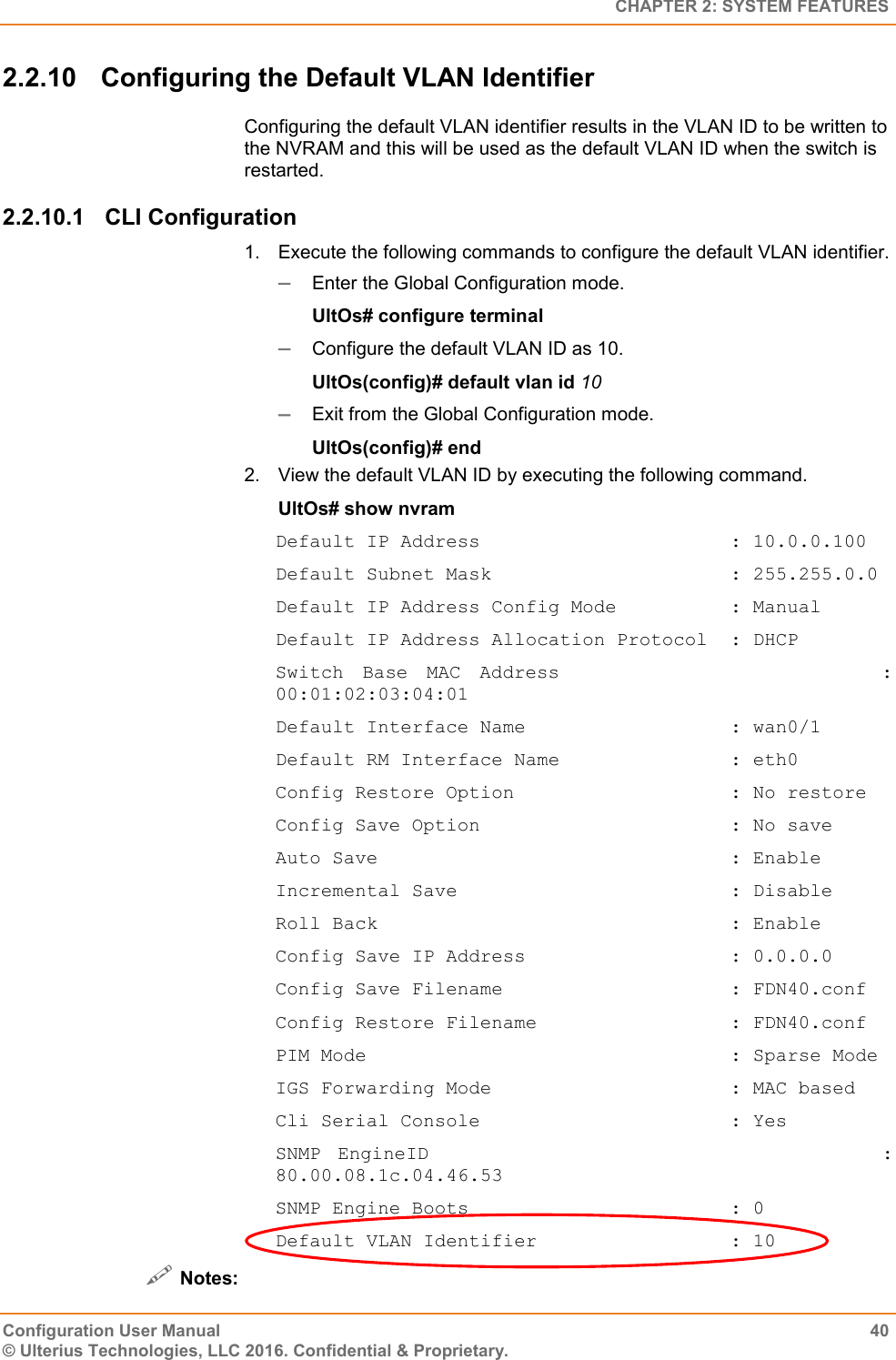   CHAPTER 2: SYSTEM FEATURES Configuration User Manual  40 © Ulterius Technologies, LLC 2016. Confidential &amp; Proprietary. 2.2.10  Configuring the Default VLAN Identifier Configuring the default VLAN identifier results in the VLAN ID to be written to the NVRAM and this will be used as the default VLAN ID when the switch is restarted. 2.2.10.1  CLI Configuration 1.  Execute the following commands to configure the default VLAN identifier.  Enter the Global Configuration mode. UltOs# configure terminal  Configure the default VLAN ID as 10. UltOs(config)# default vlan id 10  Exit from the Global Configuration mode. UltOs(config)# end 2.  View the default VLAN ID by executing the following command. UltOs# show nvram Default IP Address                      : 10.0.0.100 Default Subnet Mask                     : 255.255.0.0 Default IP Address Config Mode          : Manual Default IP Address Allocation Protocol  : DHCP Switch  Base  MAC  Address                                  : 00:01:02:03:04:01 Default Interface Name                  : wan0/1 Default RM Interface Name               : eth0 Config Restore Option                   : No restore Config Save Option                      : No save Auto Save                               : Enable Incremental Save                        : Disable Roll Back                               : Enable Config Save IP Address                  : 0.0.0.0 Config Save Filename                    : FDN40.conf Config Restore Filename                 : FDN40.conf PIM Mode                                : Sparse Mode IGS Forwarding Mode                     : MAC based Cli Serial Console                      : Yes SNMP EngineID                           : 80.00.08.1c.04.46.53 SNMP Engine Boots                       : 0 Default VLAN Identifier                 : 10  Notes: 