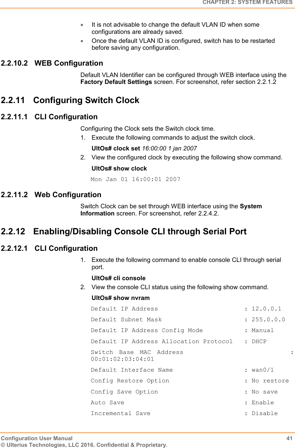   CHAPTER 2: SYSTEM FEATURES Configuration User Manual  41 © Ulterius Technologies, LLC 2016. Confidential &amp; Proprietary.  It is not advisable to change the default VLAN ID when some configurations are already saved.  Once the default VLAN ID is configured, switch has to be restarted before saving any configuration. 2.2.10.2  WEB Configuration Default VLAN Identifier can be configured through WEB interface using the Factory Default Settings screen. For screenshot, refer section 2.2.1.2 2.2.11  Configuring Switch Clock 2.2.11.1  CLI Configuration Configuring the Clock sets the Switch clock time. 1.  Execute the following commands to adjust the switch clock. UltOs# clock set 16:00:00 1 jan 2007 2.  View the configured clock by executing the following show command. UltOs# show clock Mon Jan 01 16:00:01 2007 2.2.11.2  Web Configuration Switch Clock can be set through WEB interface using the System Information screen. For screenshot, refer 2.2.4.2. 2.2.12  Enabling/Disabling Console CLI through Serial Port 2.2.12.1  CLI Configuration 1.  Execute the following command to enable console CLI through serial port. UltOs# cli console 2.  View the console CLI status using the following show command. UltOs# show nvram Default IP Address                       : 12.0.0.1 Default Subnet Mask                      : 255.0.0.0 Default IP Address Config Mode           : Manual Default IP Address Allocation Protocol   : DHCP Switch  Base  MAC  Address                                    : 00:01:02:03:04:01 Default Interface Name                   : wan0/1 Config Restore Option                    : No restore Config Save Option                       : No save Auto Save                                : Enable Incremental Save                         : Disable 