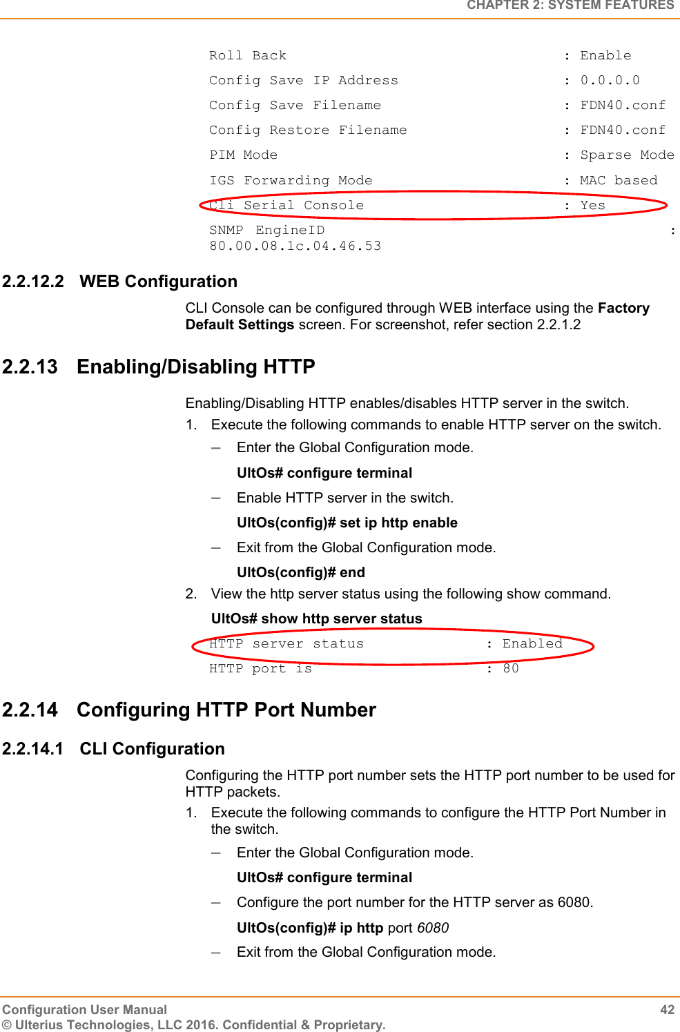   CHAPTER 2: SYSTEM FEATURES Configuration User Manual  42 © Ulterius Technologies, LLC 2016. Confidential &amp; Proprietary. Roll Back                                : Enable Config Save IP Address                   : 0.0.0.0 Config Save Filename                     : FDN40.conf Config Restore Filename                  : FDN40.conf PIM Mode                                 : Sparse Mode IGS Forwarding Mode                      : MAC based Cli Serial Console                       : Yes SNMP  EngineID                                                        : 80.00.08.1c.04.46.53 2.2.12.2  WEB Configuration CLI Console can be configured through WEB interface using the Factory Default Settings screen. For screenshot, refer section 2.2.1.2 2.2.13  Enabling/Disabling HTTP Enabling/Disabling HTTP enables/disables HTTP server in the switch. 1.  Execute the following commands to enable HTTP server on the switch.  Enter the Global Configuration mode. UltOs# configure terminal  Enable HTTP server in the switch. UltOs(config)# set ip http enable  Exit from the Global Configuration mode. UltOs(config)# end 2.  View the http server status using the following show command. UltOs# show http server status HTTP server status              : Enabled HTTP port is                    : 80 2.2.14  Configuring HTTP Port Number 2.2.14.1  CLI Configuration Configuring the HTTP port number sets the HTTP port number to be used for HTTP packets. 1.  Execute the following commands to configure the HTTP Port Number in the switch.  Enter the Global Configuration mode. UltOs# configure terminal  Configure the port number for the HTTP server as 6080. UltOs(config)# ip http port 6080  Exit from the Global Configuration mode. 