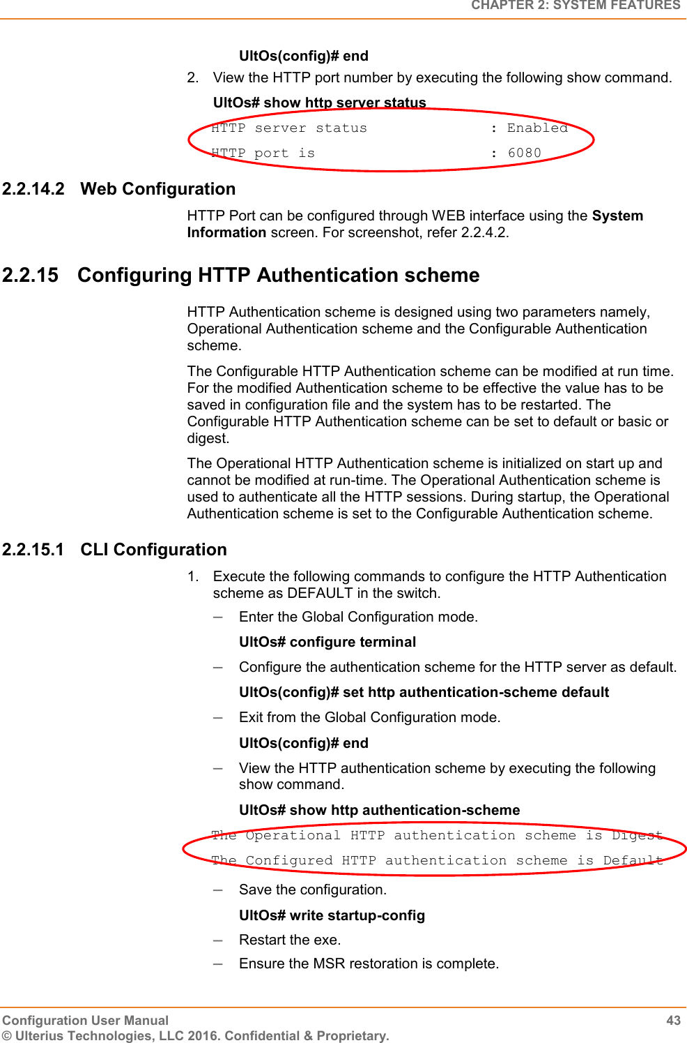   CHAPTER 2: SYSTEM FEATURES Configuration User Manual  43 © Ulterius Technologies, LLC 2016. Confidential &amp; Proprietary. UltOs(config)# end 2.  View the HTTP port number by executing the following show command. UltOs# show http server status HTTP server status              : Enabled HTTP port is                    : 6080 2.2.14.2  Web Configuration HTTP Port can be configured through WEB interface using the System Information screen. For screenshot, refer 2.2.4.2. 2.2.15  Configuring HTTP Authentication scheme HTTP Authentication scheme is designed using two parameters namely, Operational Authentication scheme and the Configurable Authentication scheme. The Configurable HTTP Authentication scheme can be modified at run time. For the modified Authentication scheme to be effective the value has to be saved in configuration file and the system has to be restarted. The Configurable HTTP Authentication scheme can be set to default or basic or digest. The Operational HTTP Authentication scheme is initialized on start up and cannot be modified at run-time. The Operational Authentication scheme is used to authenticate all the HTTP sessions. During startup, the Operational Authentication scheme is set to the Configurable Authentication scheme. 2.2.15.1  CLI Configuration 1.  Execute the following commands to configure the HTTP Authentication scheme as DEFAULT in the switch.  Enter the Global Configuration mode. UltOs# configure terminal  Configure the authentication scheme for the HTTP server as default. UltOs(config)# set http authentication-scheme default  Exit from the Global Configuration mode. UltOs(config)# end  View the HTTP authentication scheme by executing the following show command. UltOs# show http authentication-scheme The Operational HTTP authentication scheme is Digest The Configured HTTP authentication scheme is Default  Save the configuration. UltOs# write startup-config  Restart the exe.  Ensure the MSR restoration is complete. 