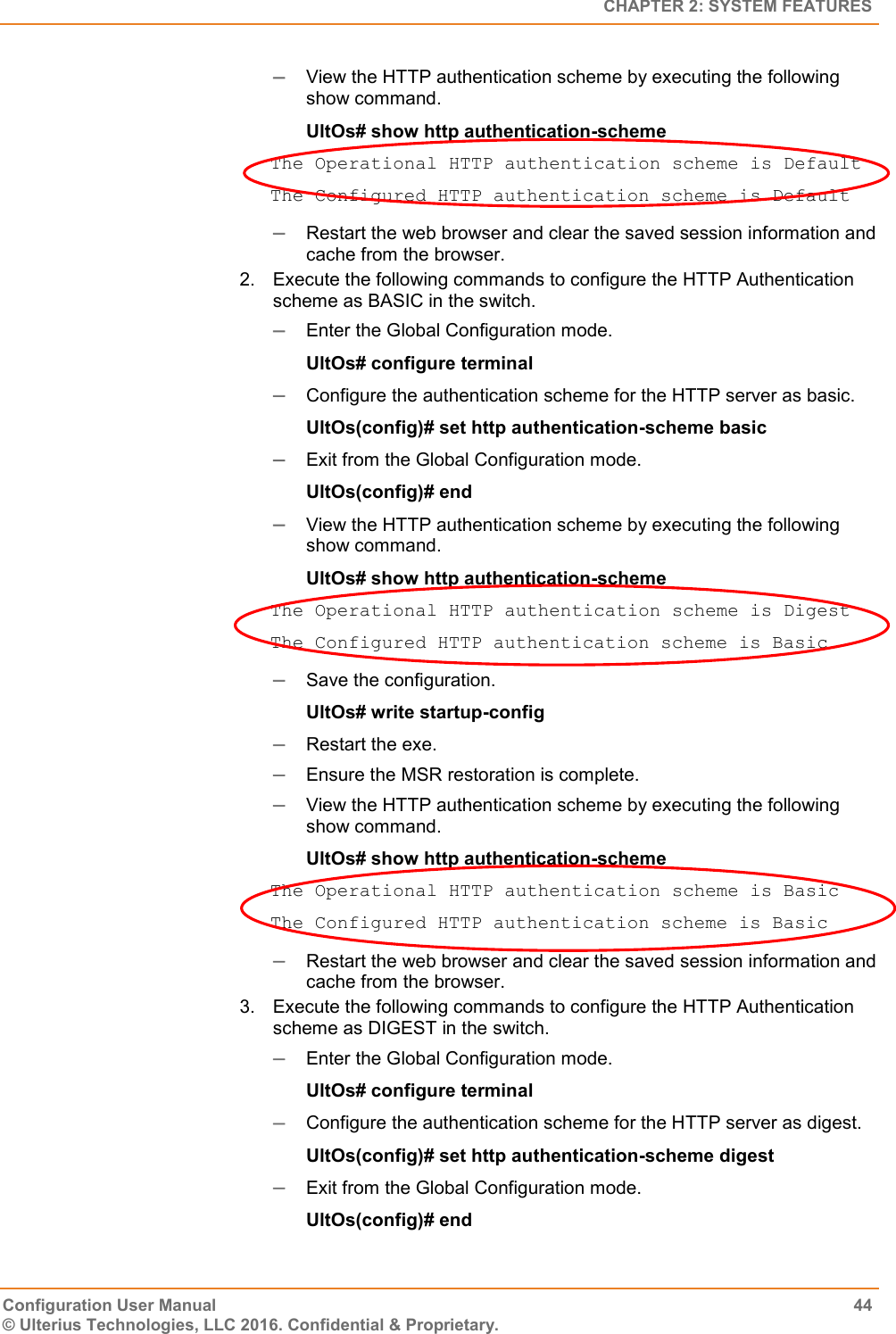   CHAPTER 2: SYSTEM FEATURES Configuration User Manual  44 © Ulterius Technologies, LLC 2016. Confidential &amp; Proprietary.  View the HTTP authentication scheme by executing the following show command. UltOs# show http authentication-scheme The Operational HTTP authentication scheme is Default The Configured HTTP authentication scheme is Default  Restart the web browser and clear the saved session information and cache from the browser. 2.  Execute the following commands to configure the HTTP Authentication scheme as BASIC in the switch.  Enter the Global Configuration mode. UltOs# configure terminal  Configure the authentication scheme for the HTTP server as basic. UltOs(config)# set http authentication-scheme basic  Exit from the Global Configuration mode. UltOs(config)# end  View the HTTP authentication scheme by executing the following show command. UltOs# show http authentication-scheme The Operational HTTP authentication scheme is Digest The Configured HTTP authentication scheme is Basic  Save the configuration. UltOs# write startup-config  Restart the exe.  Ensure the MSR restoration is complete.  View the HTTP authentication scheme by executing the following show command. UltOs# show http authentication-scheme The Operational HTTP authentication scheme is Basic The Configured HTTP authentication scheme is Basic  Restart the web browser and clear the saved session information and cache from the browser. 3.  Execute the following commands to configure the HTTP Authentication scheme as DIGEST in the switch.  Enter the Global Configuration mode. UltOs# configure terminal  Configure the authentication scheme for the HTTP server as digest. UltOs(config)# set http authentication-scheme digest  Exit from the Global Configuration mode. UltOs(config)# end 