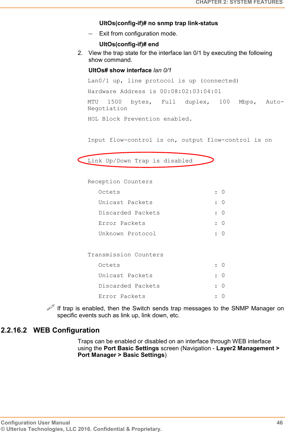   CHAPTER 2: SYSTEM FEATURES Configuration User Manual  46 © Ulterius Technologies, LLC 2016. Confidential &amp; Proprietary. UltOs(config-if)# no snmp trap link-status  Exit from configuration mode. UltOs(config-if)# end 2.  View the trap state for the interface lan 0/1 by executing the following show command. UltOs# show interface lan 0/1 Lan0/1 up, line protocol is up (connected) Hardware Address is 00:08:02:03:04:01 MTU  1500  bytes,  Full  duplex,  100  Mbps,  Auto-Negotiation HOL Block Prevention enabled.  Input flow-control is on, output flow-control is on  Link Up/Down Trap is disabled  Reception Counters    Octets                          : 0    Unicast Packets                 : 0    Discarded Packets               : 0    Error Packets                   : 0    Unknown Protocol                : 0  Transmission Counters    Octets                          : 0    Unicast Packets                 : 0    Discarded Packets               : 0    Error Packets                   : 0  If trap  is enabled,  then  the  Switch  sends trap  messages to the SNMP Manager  on specific events such as link up, link down, etc. 2.2.16.2  WEB Configuration Traps can be enabled or disabled on an interface through WEB interface using the Port Basic Settings screen (Navigation - Layer2 Management &gt; Port Manager &gt; Basic Settings) 