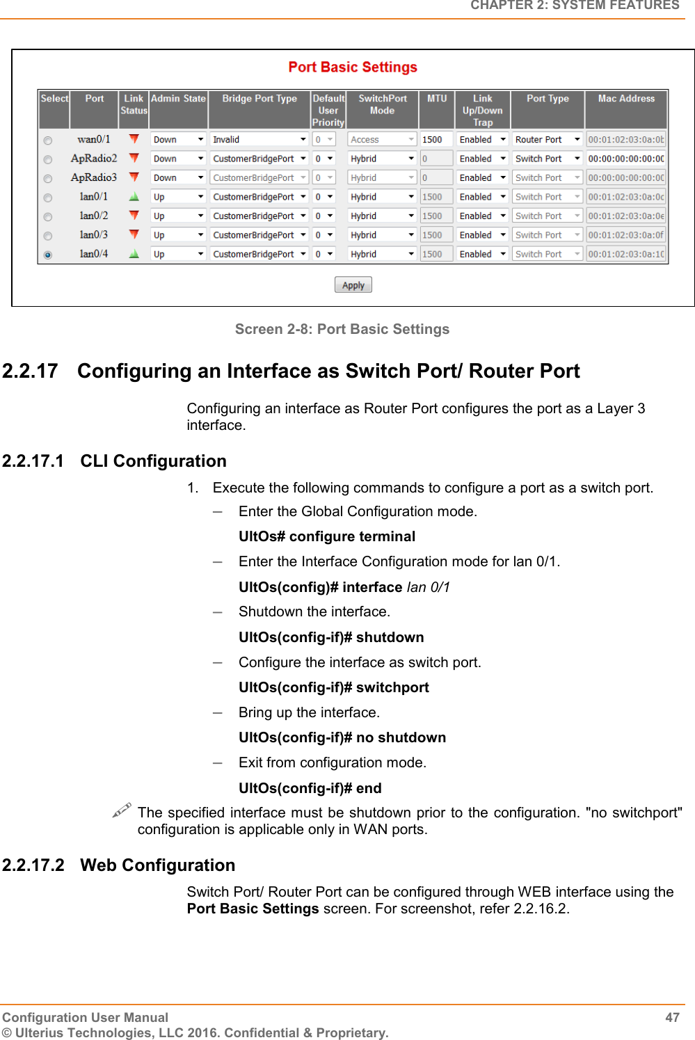   CHAPTER 2: SYSTEM FEATURES Configuration User Manual  47 © Ulterius Technologies, LLC 2016. Confidential &amp; Proprietary.  Screen 2-8: Port Basic Settings  2.2.17  Configuring an Interface as Switch Port/ Router Port Configuring an interface as Router Port configures the port as a Layer 3 interface. 2.2.17.1  CLI Configuration 1.  Execute the following commands to configure a port as a switch port.  Enter the Global Configuration mode. UltOs# configure terminal  Enter the Interface Configuration mode for lan 0/1. UltOs(config)# interface lan 0/1  Shutdown the interface. UltOs(config-if)# shutdown  Configure the interface as switch port. UltOs(config-if)# switchport  Bring up the interface. UltOs(config-if)# no shutdown  Exit from configuration mode. UltOs(config-if)# end  The specified interface must be shutdown prior to the configuration. &quot;no switchport&quot; configuration is applicable only in WAN ports. 2.2.17.2  Web Configuration Switch Port/ Router Port can be configured through WEB interface using the Port Basic Settings screen. For screenshot, refer 2.2.16.2. 