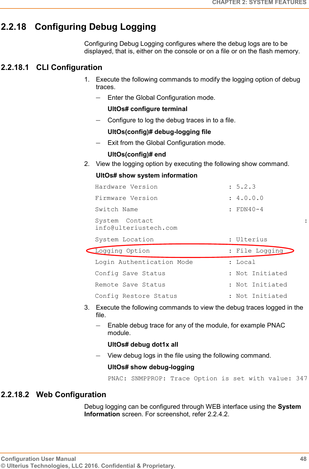   CHAPTER 2: SYSTEM FEATURES Configuration User Manual  48 © Ulterius Technologies, LLC 2016. Confidential &amp; Proprietary. 2.2.18  Configuring Debug Logging Configuring Debug Logging configures where the debug logs are to be displayed, that is, either on the console or on a file or on the flash memory. 2.2.18.1  CLI Configuration 1.  Execute the following commands to modify the logging option of debug traces.  Enter the Global Configuration mode. UltOs# configure terminal  Configure to log the debug traces in to a file. UltOs(config)# debug-logging file  Exit from the Global Configuration mode. UltOs(config)# end 2.  View the logging option by executing the following show command. UltOs# show system information Hardware Version                  : 5.2.3 Firmware Version                  : 4.0.0.0 Switch Name                       : FDN40-4 System Contact                    : info@ulteriustech.com System Location                   : Ulterius Logging Option                    : File Logging Login Authentication Mode         : Local Config Save Status                : Not Initiated Remote Save Status                : Not Initiated Config Restore Status             : Not Initiated 3.  Execute the following commands to view the debug traces logged in the file.  Enable debug trace for any of the module, for example PNAC module. UltOs# debug dot1x all  View debug logs in the file using the following command. UltOs# show debug-logging PNAC: SNMPPROP: Trace Option is set with value: 347 2.2.18.2  Web Configuration Debug logging can be configured through WEB interface using the System Information screen. For screenshot, refer 2.2.4.2. 