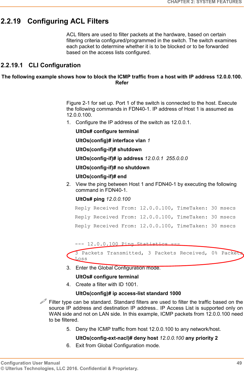   CHAPTER 2: SYSTEM FEATURES Configuration User Manual  49 © Ulterius Technologies, LLC 2016. Confidential &amp; Proprietary. 2.2.19  Configuring ACL Filters ACL filters are used to filter packets at the hardware, based on certain filtering criteria configured/programmed in the switch. The switch examines each packet to determine whether it is to be blocked or to be forwarded based on the access lists configured. 2.2.19.1  CLI Configuration The following example shows how to block the ICMP traffic from a host with IP address 12.0.0.100. Refer   Figure 2-1 for set up. Port 1 of the switch is connected to the host. Execute the following commands in FDN40-1. IP address of Host 1 is assumed as 12.0.0.100. 1.  Configure the IP address of the switch as 12.0.0.1. UltOs# configure terminal UltOs(config)# interface vlan 1 UltOs(config-if)# shutdown UltOs(config-if)# ip address 12.0.0.1  255.0.0.0 UltOs(config-if)# no shutdown UltOs(config-if)# end 2.  View the ping between Host 1 and FDN40-1 by executing the following command in FDN40-1. UltOs# ping 12.0.0.100 Reply Received From: 12.0.0.100, TimeTaken: 30 msecs Reply Received From: 12.0.0.100, TimeTaken: 30 msecs Reply Received From: 12.0.0.100, TimeTaken: 30 msecs  --- 12.0.0.100 Ping Statistics --- 3  Packets  Transmitted,  3  Packets  Received,  0%  Packets Loss 3.  Enter the Global Configuration mode. UltOs# configure terminal 4.  Create a filter with ID 1001. UltOs(config)# ip access-list standard 1000  Filter type can be standard. Standard filters are used to filter the traffic based on the source IP address and destination IP address.. IP Access List is supported only on WAN side and not on LAN side. In this example, ICMP packets from 12.0.0.100 need to be filtered. 5.  Deny the ICMP traffic from host 12.0.0.100 to any network/host. UltOs(config-ext-nacl)# deny host 12.0.0.100 any priority 2 6.  Exit from Global Configuration mode. 