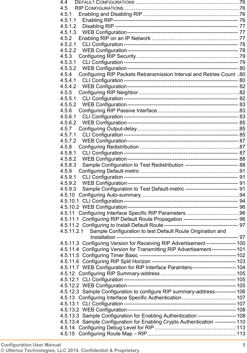   Configuration User Manual  5 © Ulterius Technologies, LLC 2014. Confidential &amp; Proprietary.  4.4 DEFAULT CONFIGURATIONS ........................................................................76 4.5 RIP CONFIGURATIONS ................................................................................76 4.5.1 Enabling and Disabling RIP ...................................................................76 4.5.1.1 Enabling RIP ----------------------------------------------------------------------- 76 4.5.1.2 Disabling RIP ---------------------------------------------------------------------- 77 4.5.1.3 WEB Configuration --------------------------------------------------------------- 77 4.5.2 Enabling RIP on an IP Network .............................................................77 4.5.2.1 CLI Configuration ----------------------------------------------------------------- 78 4.5.2.2 WEB Configuration --------------------------------------------------------------- 78 4.5.3 Configuring RIP Security .......................................................................79 4.5.3.1 CLI Configuration ----------------------------------------------------------------- 79 4.5.3.2 WEB Configuration --------------------------------------------------------------- 80 4.5.4 Configuring RIP Packets Retransmission Interval and Retries Count ..80 4.5.4.1 CLI Configuration ----------------------------------------------------------------- 80 4.5.4.2 WEB Configuration --------------------------------------------------------------- 82 4.5.5 Configuring RIP Neighbor ......................................................................82 4.5.5.1 CLI Configuration ----------------------------------------------------------------- 82 4.5.5.2 WEB Configuration --------------------------------------------------------------- 83 4.5.6 Configuring RIP Passive Interface .........................................................83 4.5.6.1 CLI Configuration ----------------------------------------------------------------- 83 4.5.6.2 WEB Configuration --------------------------------------------------------------- 85 4.5.7 Configuring Output-delay .......................................................................85 4.5.7.1 CLI Configuration ----------------------------------------------------------------- 85 4.5.7.2 WEB Configuration --------------------------------------------------------------- 87 4.5.8 Configuring Redistribution .....................................................................87 4.5.8.1 CLI Configuration ----------------------------------------------------------------- 87 4.5.8.2 WEB Configuration --------------------------------------------------------------- 88 4.5.8.3 Sample Configuration to Test Redistribution ------------------------------ 88 4.5.9 Configuring Default-metric .....................................................................91 4.5.9.1 CLI Configuration ----------------------------------------------------------------- 91 4.5.9.2 WEB Configuration --------------------------------------------------------------- 91 4.5.9.3 Sample Configuration to Test Default-metric ------------------------------ 91 4.5.10 Configuring Auto-summary ....................................................................94 4.5.10.1 CLI Configuration ----------------------------------------------------------------- 94 4.5.10.2 WEB Configuration --------------------------------------------------------------- 96 4.5.11 Configuring Interface Specific RIP Parameters .....................................96 4.5.11.1 Configuring RIP Default Route Propagation ------------------------------- 96 4.5.11.2 Configuring to Install Default Route ------------------------------------------ 97 4.5.11.2.1 Sample Configuration to test Default Route Origination and Installation --------------------------------------------------------------------- 97 4.5.11.3 Configuring Version for Receiving RIP Advertisement ----------------- 100 4.5.11.4 Configuring Version for Transmitting RIP Advertisement -------------- 101 4.5.11.5 Configuring Timer Basic ------------------------------------------------------- 102 4.5.11.6 Configuring RIP Split Horizon ------------------------------------------------ 103 4.5.11.7 WEB Configuration for RIP Interface Paramters ------------------------- 104 4.5.12 Configuring RIP Summary-address .....................................................105 4.5.12.1 CLI Configuration ---------------------------------------------------------------- 105 4.5.12.2 WEB Configuration -------------------------------------------------------------- 105 4.5.12.3 Sample Configuration to configure RIP summary-address ------------ 106 4.5.13 Configuring Interface Specific Authentication ......................................107 4.5.13.1 CLI Configuration ---------------------------------------------------------------- 107 4.5.13.2 WEB Configuration -------------------------------------------------------------- 108 4.5.13.3 Sample Configuration for Enabling Authentication ---------------------- 108 4.5.13.4 Sample Configuration for Enabling Crypto Authentication ------------ 110 4.5.14 Configuring Debug Level for RIP .........................................................113 4.5.15 Configuring Route Map – RIP ..............................................................113 