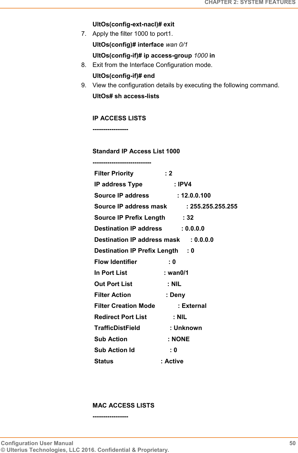   CHAPTER 2: SYSTEM FEATURES Configuration User Manual  50 © Ulterius Technologies, LLC 2016. Confidential &amp; Proprietary. UltOs(config-ext-nacl)# exit 7.  Apply the filter 1000 to port1. UltOs(config)# interface wan 0/1 UltOs(config-if)# ip access-group 1000 in 8.  Exit from the Interface Configuration mode. UltOs(config-if)# end 9.  View the configuration details by executing the following command. UltOs# sh access-lists  IP ACCESS LISTS -----------------  Standard IP Access List 1000 ----------------------------  Filter Priority                  : 2  IP address Type                  : IPV4  Source IP address                : 12.0.0.100  Source IP address mask           : 255.255.255.255  Source IP Prefix Length          : 32  Destination IP address           : 0.0.0.0  Destination IP address mask      : 0.0.0.0  Destination IP Prefix Length     : 0  Flow Identifier                  : 0  In Port List                     : wan0/1  Out Port List                    : NIL  Filter Action                    : Deny  Filter Creation Mode             : External  Redirect Port List               : NIL  TrafficDistField                 : Unknown  Sub Action                       : NONE  Sub Action Id                    : 0  Status                           : Active    MAC ACCESS LISTS -----------------  