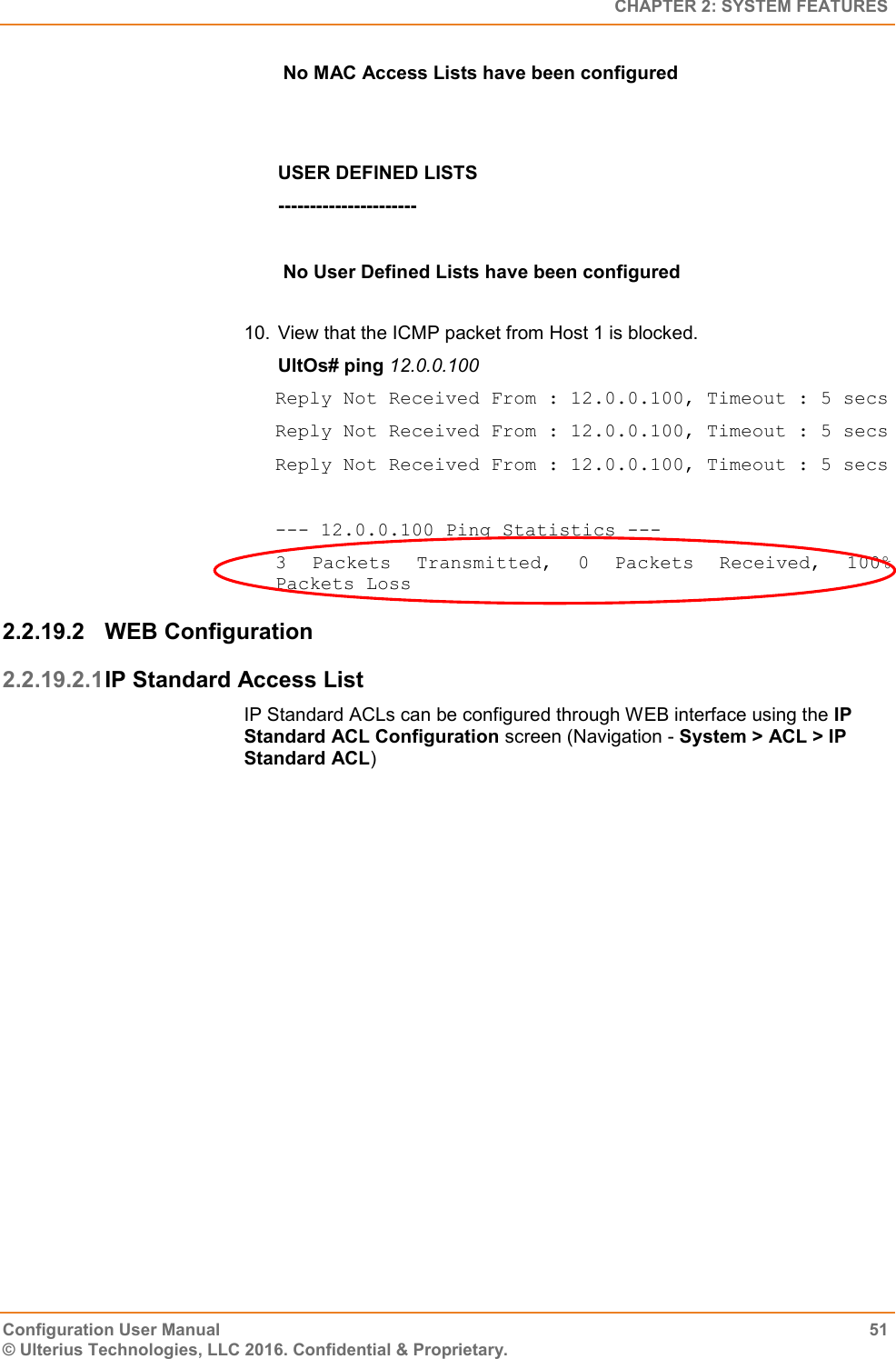   CHAPTER 2: SYSTEM FEATURES Configuration User Manual  51 © Ulterius Technologies, LLC 2016. Confidential &amp; Proprietary.  No MAC Access Lists have been configured   USER DEFINED LISTS ----------------------   No User Defined Lists have been configured   10.  View that the ICMP packet from Host 1 is blocked. UltOs# ping 12.0.0.100 Reply Not Received From : 12.0.0.100, Timeout : 5 secs Reply Not Received From : 12.0.0.100, Timeout : 5 secs Reply Not Received From : 12.0.0.100, Timeout : 5 secs  --- 12.0.0.100 Ping Statistics --- 3  Packets  Transmitted,  0  Packets  Received,  100% Packets Loss 2.2.19.2  WEB Configuration 2.2.19.2.1 IP Standard Access List IP Standard ACLs can be configured through WEB interface using the IP Standard ACL Configuration screen (Navigation - System &gt; ACL &gt; IP Standard ACL) 